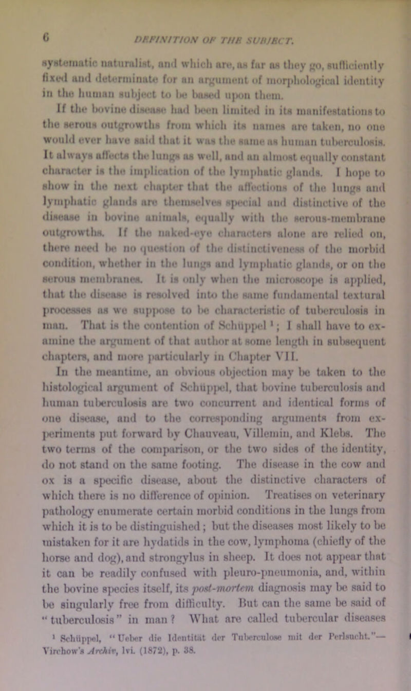 G «yHtemutic imtuniliMl, and which art*,jw far ox they j^o, sulliclently Hxe«l and deterininute for an art'iiimMit of inor]»holo;^ical idenlilv in the human auhjwrt to 1m? IniihhI uj»on th(?m. If the Ixivine diiM'aiu* had Immui liiniUui in ita inanifestationato the aertma out^iwilia fniin wliich it« niinieK are taken, no ono would ever have aaid that it wa» the aiiineaa human tulH^rculoKia. It alwaya airerta the luii)^ ns well, and an almost e<jually constant chanu;tcr is the iiu|dication of the lyin|diutic f»lan<ls. I hope to show in the next chapt4fr that the aMections of the lun^s ami lymphatic {{lands an? themmdves K|MH*ial and distinctive of tlu? (liNease in bovine animals, cM|unlly with the senius'inembnine out{{n)Wtlui. If the naked*«*ye chanu’ters alone are n*lied on, then? m*e<l Im? no <|ui‘stion of tin* distinctiveneKs of the morbid condition, whether in the luit{{s and lymphatic {{lands, or on the H4?nms niembranes. It is only when the inicmsco|>e is applie<l, that the dis4*as(* is n*s<jlved into the wime fundamental textural pnx:e^es ns wo sup|K>se to la? characU-rixtic of tularrculosis in man. That is the contention of Schup]H‘l ’; 1 shall have to ex- amine the ar{;utuent of that author at some leii{{th in sul>se(pient chapmrs, and more particularly in ('hapter VII. In the meantime, an obvious objection may Imj taken to the histoIo{{icAl aixument of SchtipjM*!, that l>ovinc tuberculosis and human tuU*rculosis are two aincurrent and identiail forms of one disease, and to the corresponding ai^nmients from ex- jK?riment8 put forward by Chauveau, Villemin, ami Kleljs. The two terms of the compari.son, or the two sides of the identity, ilo not stand on the same footing. The disease in the cow and ox is a specific dis<*ase, alx)ut the distinctive characters of which there is no difrert?nce of opinion. Tn?atises on veterinary pathology enumerate certain morbid conditions in the lungs from which it is to be distinguished; but the diseases most likely to lie mistaken for it are hydatids in the cow, lymphoma (chiefly of the horse and dog),and strongylus in sheep. It does not appear thst it can be readily confused with jdeuro-jmeumonia, and, within the bovine s]>ecie.s itself, its jwxt-mortcm dia{niosis may lx? said to Ihj singularly free fnun difficulty. Hut can the same lx? said of “tuberculosis” in man? What are called tubercular diseases > Schuppcl, “Uober «lie IdontiUit dor Tiilwrculone niit der rirl.««ucht,”— Virchow'* j4rchiv, Ivi. (1872), p. 88.