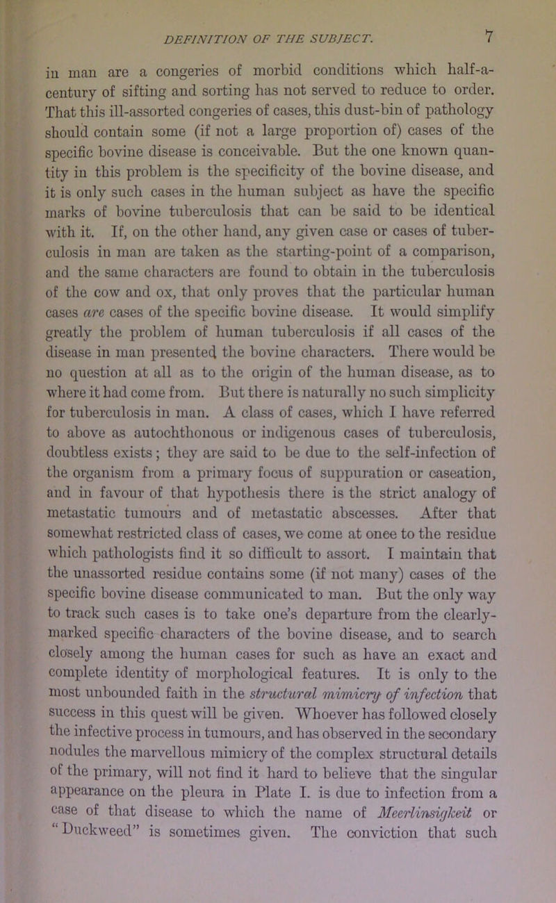 iu man are a congeries of morbid conditions which half-a- century of sifting and sorting has not served to reduce to order. That this ill-assorted congeries of cases, this dust-bin of pathology should contain some (if not a large proportion of) cases of the specific bovine disease is conceivable. But the one known quan- tity iu this problem is the specificity of the bovine disease, and it is only such cases in the human subject as have the specific marks of bovine tuberculosis that can be said to be identical with it. If, on the other hand, any given case or cases of tuber- culosis in man are taken as the starting-point of a comparison, and the same characters are found to obtain in the tuberculosis of the cow and ox, that only proves that the particular human cases are, cases of the specific bovme disease. It would simplify greatly the problem of human tuberculosis if all cases of the disease in man presented the bovine characters. There would be no question at all as to the origin of the human disease, as to where it had come from. But there is naturally no such simplicity for tuberculosis in man. A class of cases, which I have referred to above as autochthonous or indigenous cases of tuberculosis, doubtless exists; they are said to be due to the self-infection of the organism from a primary focus of suppuration or caseation, and in favour of that hypothesis there is the strict analogy of metastatic tumours and of metastatic abscesses. After that somewhat restricted class of cases, we come at once to the residue which pathologists find it so difficult to assort. I maintain that the unassorted residue contams some (if not many) cases of the specific bovine disease communicated to man. But the only way to track such cases is to take one’s departure from the clearly- marked specific characters of the bovine disease, and to search closely among the human cases for such as have an exact and complete identity of morphological features. It is only to the most unbounded faith in the structural mimicry’ of infection that success in this quest will be given. Whoever has followed closely the infective process in tumours, and has observed in the secondary nodules the marvellous mimicry of the complex structural details of the primary, will not find it hard to believe that the singular appearance on the pleura in Plate I. is due to infection from a case of that disease to which the name of Mecrlinsiglceit or “ Duckweed” is sometimes given. The conviction that such