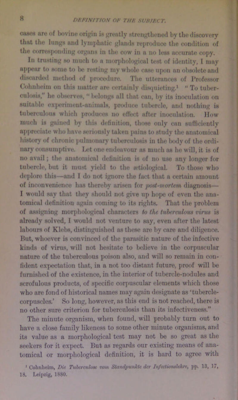 R DP.PISITIOS OP TUP sunJper. art* of Uivinf orijrin ia j,^n*atly f5liviiKthfne<l by tin* dincovuTy that lilt* anil lyin]*liatic ^IuiuIh rt*|»rtHluce the condition of tliH comvijiondin}' on^una in tin? cow in a no less ac< uniU? cojiy. In tniHtin;' ho imich to a niorjdiolo^^ical U*hI <»f idiMitity, 1 may np|>ear to aoniu to U* rcHtinj* niy whole caa<? u)>on an ohaolctcand •liHcardtMl nii’tho<i of pnaxHlun*. The uttemneoa of 1‘nifcsHor rohnhciiii on tliia matter are certainly diwjuietinf{.*  To tulK>r- cuhmiM/’ he oWrveH, “ Ik-Ioiij^h all that cun, hy iu inoculation on auitnhle cx|K*riment-animnlM, prodiin? tuU?rclc, and nothing ia tul>er(!ulous which pnxluct-a no e(h?ct after inoculation. How much ia gained hy thin definition, tlmao only can 8uflici«*ntly appivciate who have wriouhly taken juiins to at udy the anatomical hiHtory o( chronic pulmonar}’ tulierculoaia in the Unly of the onli- iiary conaiiinpCive, I/*t oncendwivour jui much rw he will, it ia of no avail; the anatoniicnl definition ia of mi uao any longer for tuU*rcle, hut it muat yield hi the (etiological. To thoa<^ who deplore thia—and I do not ignon* the fact that a certain amount of inconvcni(?nc« haa thendiy ariaen for jHud-morUm diognoaia— I would any that they ahould not give up hope? of even the ana- tomical definition again coming to ita righta. That the prohlem of aa-signing morphological charaetcra io the tuhrmilrms virus ia already aolvcd, I would not venture to aay, even after the latent lalioura of Klelia, diatinguialuKl aa thcae an* hy care and diligence. Hut, whoever ia convinceil of the jiaraaitic natuit? of the infective kinds of virus, will not hesitate to lailieve in the airpuscular nature of the tulierculous fwison also, and w'ill so remain in con- fident expectation that, in a not too distant futun?, proof will lie furnished of the existence, in the interior of tuliercle-mKlules and scrofulous products, of specific cor|>uacular elements which tho.se who arc fond of hi.storical names may again designate as ‘tuliercle- corpuscles.’ »So long, however, as this end is not reached, then; is no other sure criterion for tulierculosis than its infectivcnes.s.” The minute organi.sm, when found, will probably turn out to have a close family likeness to some other minute organisms, and its value as a morphological test may not be so great as the seekers for it expect Hut as reganls our existiiig means of ana- tomical or mor|)hological definition, it is hard to agree with * Cohiiheini, Dir. TubcrcnJoac vmn SUtndpunkU: dtr Infcctionslehn, j>p. 13, 17, 18. I/eipzig, 1880.