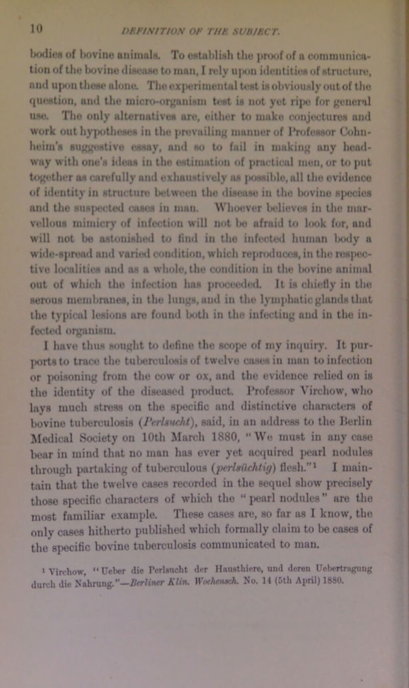 Ixxliefi of bovine aitiinulii. To eAUiliIish the proof of a communica- tion of the bovine tliaeaae to man, I rely u|Mm identities of atructure, and u{M>n theee alone. TbeexperiineiitalUtatUobNiouiily outof the c{u«wtion, and the micro-organ Urn Uat ia not yet ripe for general UNO. The only alternativea are, either to make conjecturea and work out hyjHJtheaea in the prevailing manner of Prtdeaaor Cohn- heiin's suggtMtive caaay, and ao to fail in making any heml- way with one's ideas in the oatimation of practical men, or to put together os candully and exhauativcly as |>OH8ibIe, all the evidence of identity in structure between the disease in the bovine species and the susptrcted coses in man. Wiioever believes in the mar- vellous mimicry of infection will not be afraid to look for, and w'ill not loj astonished to find in the inf(K;ted human laxly a wide-spread and varieil condition, which repnxlucea,in the reajxK;- tivu localities and as a whole, the condition in the Ixivine animal out of which tile infection has prtx:ee<led. It is chiefly in the serr>us membranes, in the lungs, and in the lym]ihatic glands that the typical lesions are found both in the infecting and in the in- focUnl oi^nism. I have thus sought to define the scope of my imjuir}’. It pur- ports to trace the tulxjrculosisof twelve coses in man to infection or ptiisoning fn>m the cow or ox, and the evidence relied on is the identity of the diseased product Professor Virchow, who lays much stress on the specific and distinctive characters of l)Ovine tuberculosis {PerUiicJU), said, in an aildress U) the Ilerlin Medical Society on 10th March 1880, “We must in any case Ixjar in mind that no man has ever yet acK^uired jx?arl nodules through partaking of tulxjrculous {pirlgilchtig) flesh,”* 1 main- tain that the twelve cases recorded in the sequel show precisely those specific characters of which the “ pearl nodules ” are the most familiar example. These cases are, so far as I know, the only cases hitherto published which formally claim to be cases of the specific Iwvine tuberculosis communicated to man. ‘ Virchow, “ Ueber die Tcrlencht dor Hauiithicre, und deron Ucl*crtragung durch die Nahrong.’*—Ar/iacr Klin, WothenKh. No. 14 (5th April) 1880.