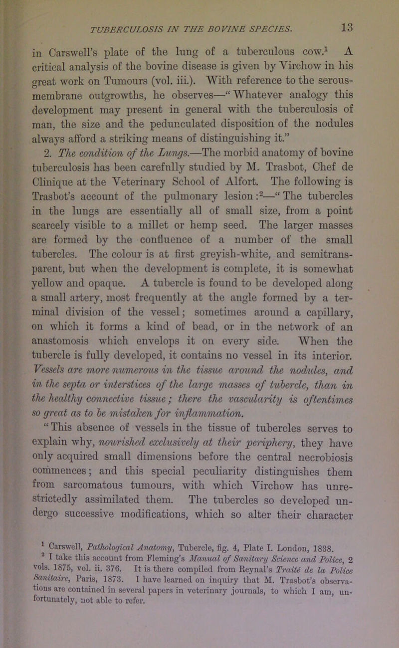 in Carswell’s plate of the lung of a tuherculoiis cow,^ A critical analysis of the bovine disease is given by Virchow in his great work on Tumours (vol. iii.). With reference to the serous- membrane outgrowths, he observes—“Whatever analogy this development may present in general with the tuberculosis of man, the size and the pedunculated disposition of the nodules always afford a striking means of distinguishing it.” 2. The condition of the Lungs.—The morbid anatomy of bovine tuberculosis has been carefully studied by M. Trasbot, Chef de Clinique at the Veterinary School of Alfort. The following is Trasbot’s account of the pulmonary lesion —“ The tubercles in the lungs are essentially all of small size, from a point scarcely visible to a millet or hemp seed. The larger masses are formed by the confluence of a number of the small tubercles. The colour is at first greyish-white, and semitrans- parent, but when the development is complete, it is somewhat yellow and opaque. A tubercle is found to be developed along a small artery, most frequently at the angle formed by a ter- minal division of the vessel; sometimes around a capillary, on which it forms a kind of bead, or in the network of an anastomosis which envelops it on every side. When the tubercle is fully developed, it contains no vessel in its interior. Vessels are more numerous in the tissue arcnend the nodules, and in the septa or interstices of the large masses of tubercle, than in the healthy connective tissue; there the vasevtarity is oftentimes so great as to be mistaken for inflammation. “ This absence of vessels in the tissue of tubercles serves to explain why, nourished exclusively at their periphery, they have only acquired small dimensions before the central necrobiosis commences; and this special peculiarity distinguishes them from sarcomatous tumours, with which Virchow has unre- strictedly assimilated them. The tubercles so developed un- dergo successive modifications, which so alter their character ^ Carswell, Pathological Anatomy, Tubercle, fig. 4, Plate I. London, 1838. * I take this account from Fleming’s Manual of Sanitary Science and Police, 2 vols. 1875, vol. ii. 376. It is there compiled from Reynal’s Trait6 de la Police Sanitairc, Paris, 1873. I have learned on inquiry that M. Trasbot’s observa- tions are contained in several papers in veterinary journals, to which I am, un- fortunately, not able to refer.