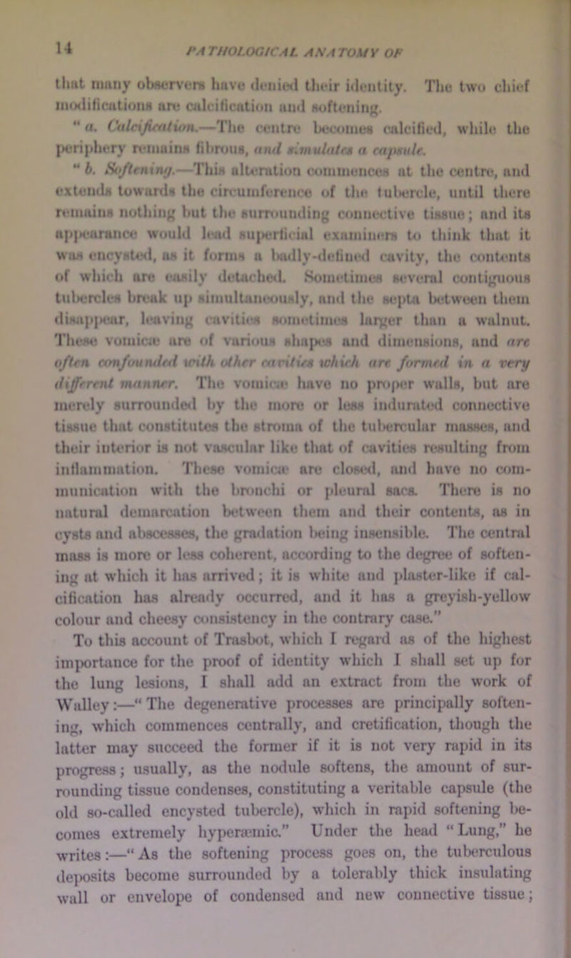 tlmt many ob«ervfni Imve iUmiIwI tlu-ir iilciitity. The two cliit-f iiHMliticatioiui art? ailtiticatioii and aoflcninK.  a. Citle%Jifntiutu—The c<*ntri? becoinett rnlcilied, whilt? the |H?ri|>hery tviiiaiim fibrous, nnd niinulutr* a cajiHuU. “ 6. Sif/trniiuj.—This ult4*ralion conitnunc'4?>i at the centre, and extends towards the cin uniferenco of the tultercle, until there reinainM nothing hut the surrounding connective tissue; ninl its u{)|>i*arance would lead su{M?rticial exaiiiiiiers to think that it was eiicyste<l, as it forms a lNidly>deline<l cavity, the contents of which are easily detaehc<l. Sometimes w*veral contiguous tul>ercles break up simultaneously, nnd the septa lH*tw’een them diMip|H?ar, leaving cavitit?s nonit?times larger than a walnut. These vomicie are of various slia{M>s and diimuisions, and are often ctmfuuntlai xcilh other etivitiea tchieJi are formed in a very different manner. Thu vomieie have no proper walls, hut are mendy surrounde<l hy the more or less induraUHl connective tissue that constitutes the stroma of the tul>ercular masses, and their inU'rior is not vascular like that of cavities resulting from intlammation. Tlieso vomica‘ are clost?<l, tuid have no com- munication with tlie bronchi or pleural saca There is no natural demarcation between them and tlieir contents, as in cysts nnd aliscesscs, the gradation licing insensible. Tiic central mass is more or less coherent, according to the degree of soften- ing at which it has arrived; it is white and j>lasU?r-like if cal- cification has already occurred, and it has a greyish-yellow colour and cheesy consistency in the contrary ca.se. To this account of Trasbot, which 1 regard as of the highest importance for the proof of identity which J shall set up for the lung lesions, I shall add an extract from the work of Walley:—“ The degenerative processes are principally sofUui- ing, which commences centrally, and cretification, though the latter may succeed the former if it is not very mpid in its progress; usually, as the nodule softens, the amount of sur- rounding tissue condenses, constituting a veritable capsule (the old so-called encysted tubercle), which in rapid softening be- comes extremely hypenemic.” Under the heml “Lung,” he :—»As the softening process goes on, the tuberculous dejwsits become surrounded by a tolerably thick insulating wall or envelope of condensed and new’ connective tissue;