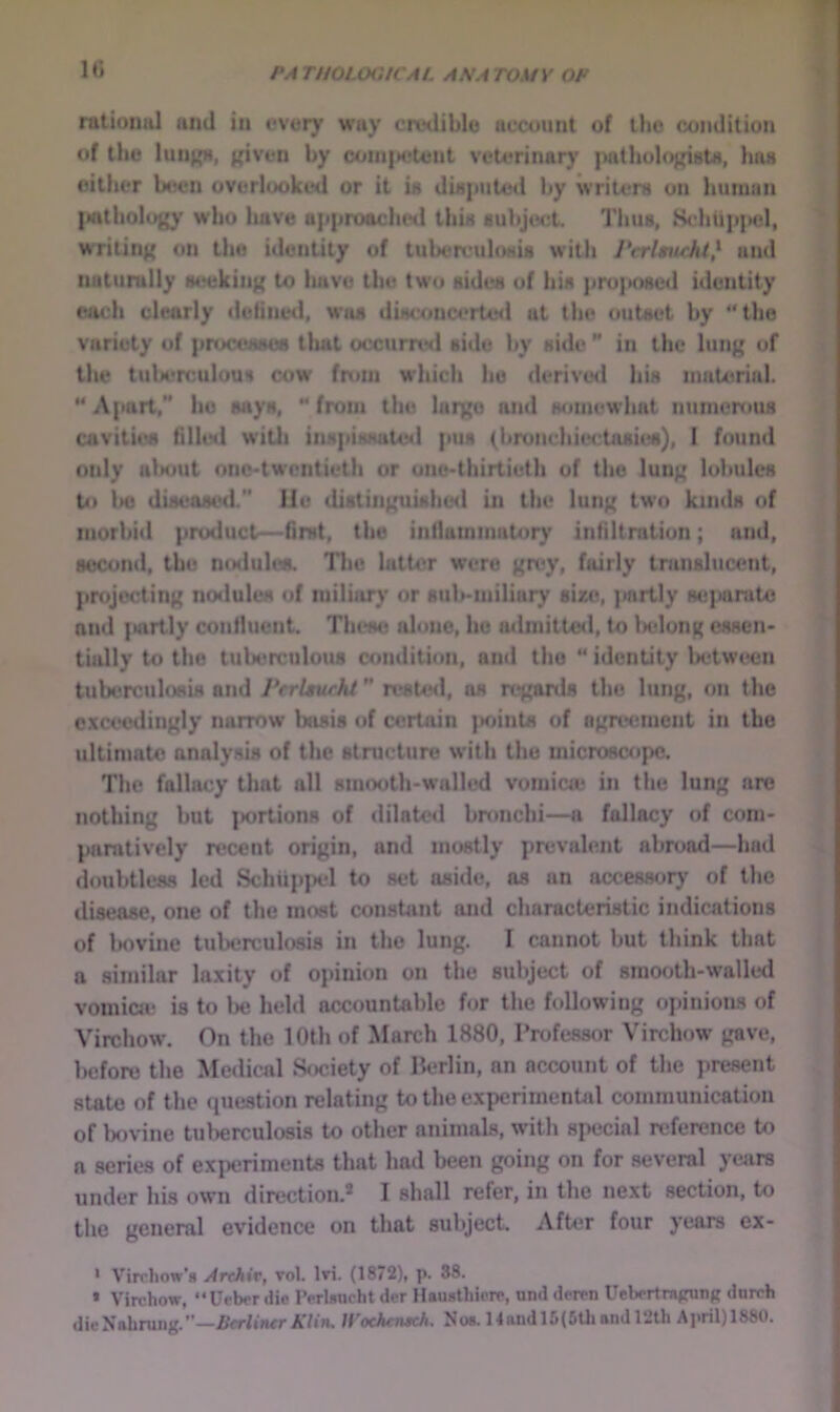 IG rational and in ovory way crvdiblu account of tlio condition of the lun^, f(iven by coiii|H5U)nt veterinar}' patliolo^i^iata, Ima either been overlooked or it ia diaputed by writera on human |aitliology who luive approadieil tbia subject. Thus, Schtip|K5l, writinj» on the identity of tuberculoHia with PerlAuchl} and naturally MHjkiii); to have the two aidea of hia pro|K>aed identity each clearly doiined, wiui diaconcerte<l at the outaet by “the variety of pruceMaos tliat occuirwl aide by aide ” in the lung of the tuU*rculoua cow fnun which he derived hia material. “Apart, ho aaya, “from the huge and wmiewhat numcroua aivitiea filliNl witli tnapiaaate*! pua (brondiiectaaii«), 1 found only uliout ono-twcntieth or one-thirtieth of the lung lobulca to l»o diaeoaed.” lie diatinguiahe<l in the lung two kinda of morbid product—firat, the intlammatory infiltration; and, aocond, the ntHlulca. The latt4>r were gn*y, fairly tranalmMmt, projecting nodulea of miliary or aub-niiliary size, |>nrtly Mi{>arato and lairtly confluent. These alone, ho admitted, to l>eIong eaaen- tiidly to the tuberculoua condition, and the “ identity between tuberculoaia and PerUurht ” reated, na rtrganls the lung, c»n the excwdingly narrow bnaia of certain |iointa of agreement in the ultimate analyaia of the structure with the microscope. The fallacy that nil amooth-wnlled vomicn; in the lung are nothing but jiortions of dilate<l bronchi—a fallacy of com- paratively recent origin, and mostly prevalent abroad—hod doubtless led Schuppel to act aside, aa an accessory of the disease, one of the most constant and characteristic indications of iKJvine tuberculosis in the lung. I cannot but think that a similar la.xity of opinion on the subject of smooth-walled vomicje is to be held accountable for the following ojanions of Virchow. On the 10th of March 1880, Professor Virchow gave, l)cfore the Medical S<»ciety of Berlin, an account of the present state of the question relating to the experimenUil communication of bovine tul>erculosis to other animals, with special reference to a series of experiments that had been going on for several years under his own direction.* I shall refer, in the next section, to tlie general evidence on that subject. After four years ex- * V’irchow’s Arthiv, vol. Iri. (1872), p. 38. • Virchow, “Ueber die I’erlsucht der Hausthiore, und doren Uebertragung durch dieNahning.”—.fier/iJwrA'/in. Wochensch. Noa. 14andl5(5Ujandl‘2th A]»ril)1880.