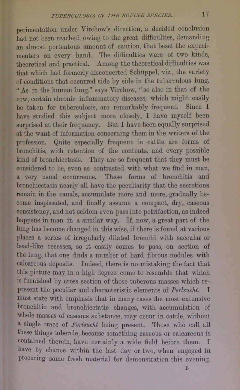 perimentation under Virchow’s direction, a decided conclusion had not been reached, owing to the great difficulties, demanding an almost portentous amount of caution, that beset the experi- menters on every hand. The difficulties M’ere of two kinds, theoretical and practical. Among the theoretical difficulties was that which had formerly disconcerted Schiippel, viz., the variety of conditions that occurred side by side in the tuberculous lung. “ As in the human lung,” says Virchow, “ so also in that of the cow, certain chronic inflammatory diseases, which might easily be taken for tuberculosis, are remarkably frequent. Since I have studied this subject more closely, I have myself been surprised at their frecj^uency. But 1 have been equally surprised at the want of information concerning them in the writers of the profession. Quite especially frequent in cattle are forms of bronchitis, with retention of the contents, and every possible kind of bronchiectasis. They are so frequent that they must be considered to be, even as contrasted with what we find in man, a very usual occurrence. These forms of bronchitis and bronchiectasis nearly all have the peculiarity that tlie secretions remain in the canals, accumulate more and more, gradually be- come inspissated, and finally assume a compact, dry, caseous consistency, and not seldom even pass into petrifaction, as indeed happens in man in a similar way. If, now, a great part of the lung has become changed in this wise, if there is found at various places a series of irregularly dilated bronchi with saccular or bead-like recesses, so it easily comes to pass, on section of the lung, that one finds a number of hard fibrous nodules with calcareous deposits. Indeed, there is no mistaking the fact that this picture may in a high degree come to resemble that which is furnished by cross section of those tuberous masses which re- present the peculiar and characteristic elements of Perlsucht. I must state with emphasis that in many cases the most extensive bronchitic and bronchiectatic changes, with accumulation of whole masses of caseous substance, may occur in cattle, without a single trace of Perlsucht being present. Those who call all these things tubercle, because something caseous or calcareous is contained therein, have certainly a wide field before them. I have by chance within the last day or two, when engaged in procuring some fresh material for demonstration this evening.