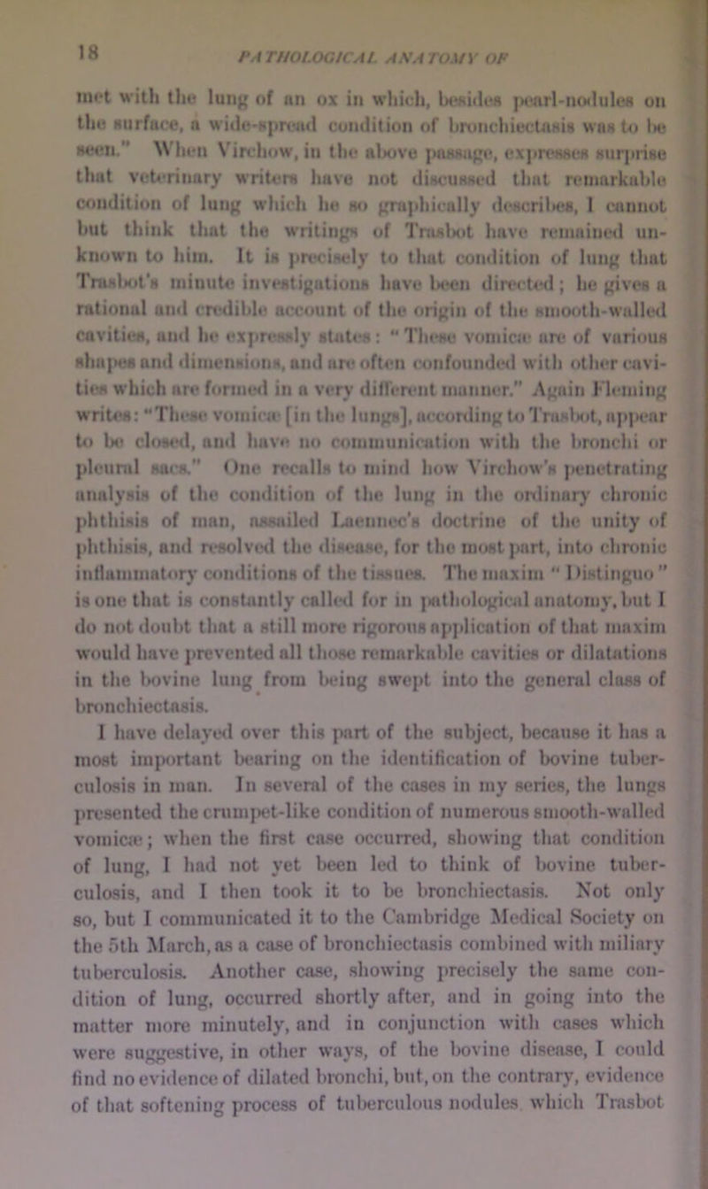 mot with tho lung of nn ox in which, bt*«i<lofl jM'arl'nodules on | the Nurface, a wide-nproiul condition of bronciiiectaHis was to 1« > HCH*n. When Virchow, in tlio above poasugo, exjiroHsoa Huqtrise i that veU*rinary writora have not diMcuHHod that rcMnarkable ^ condition of lung which he ao gni{ihically cloacril»e8, 1 cannot ? but think that tho writings of TnwlKit have remained un- ^ known to him. It ia pn'ciaely to that condition of lung that * Traalajt’a minute invoatigationa have been dire< ted; ho gives a rational and crttdible account of the origin of the Hnioolli>walled cavities, and he expreaaly state's:  Tlu'se vomica* are of various aha|>c8 anti tlimeiiaioiis, and an* often confounded with other cuivi- ties which art* formed in a very diffeit'iit manner. Again Fleming writes: “Theat* vomica* [in tin* lungs], according to TraKlsA, appear U) be closetl, and havtt no ctuuuiunication with the bronchi or pleural sacs, One recalls to mind how Virchow’s |K*netrating analysis of tho condition of the lung in the ordinary chronic phthisis of man, assailed I^enni*c's doctrine of the unity of phthisis, and resolve<l the disease, for tho most part, into chronic inflammator)' conditions of the tissues. The maxim “ 1 >istinguo  is one that is constantly called for in {sithological anatomy, but I do not doubt that a still more rigorous ap]>lication of that maxim w'ould have prevented all those remarkable cavities or dilatations in the Ixivine lung from Iteing swe]>t into the general class of bronchiectasis. I have delayed over this part of the subject, because it has a most ini|>ort4»nt b<*aring on the identification of bovine tuber- culosis in man. In several of the cases in my series, the lungs pre.sented the cnimj)et-like condition of numerous smooth-walled vomica?; when the first case occurred, showing that condition of lung, I had not yet been led to think of lK>vine tuber- culosis, and I then took it to be l>ronchiectasis. Not only 80, but I communicated it to the Cambridge Medical Society on the 5th March, a.s a case of bronchiectasis combined with miliary tuberculosis. Another case, showing precisely the same con- dition of lung, occurred shortly after, and in going into the matter more minutely, and in conjunction with cases which were suggestive, in other ways, of the bovine disease, 1 could find no evidence of dilated bronchi, but, on the contrary, evidence of that softening process of tuberculous nodules, which Trasbot