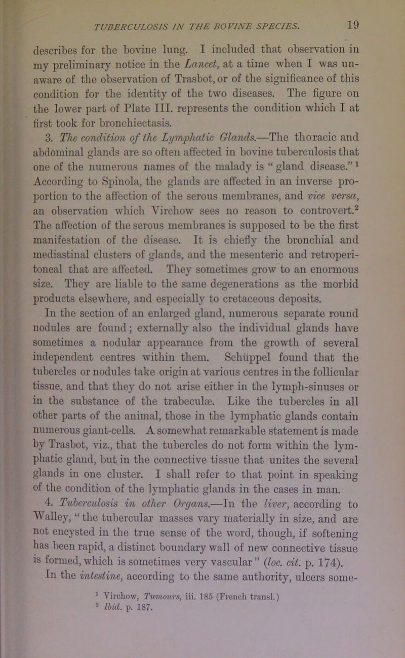 describes for the bovine Imig, I included that observation in my preliminary notice in the Lancet, at a time when I was un- aware of the observation of Trasbot, or of the significance of this condition for the identity of the two diseases. The figure on the lower part of Plate III. represents the condition which I at first took for bronchiectasis. 3. The condition of the Lymphatic Glands.—The thoracic and abdominal glands are so often affected in bovine tuberculosis that one of the numerous names of the malady is “ gland di.sease.” ^ According to Spinola, the glands are affected in an inverse pro- portion to the affection of the serous membranes, and vice versa, an observation which Virchow sees no reason to controvert.^ Tlie affection of the serous membranes is supposed to be the first manifestation of the disease. It is chiefly the bronchial and mediastinal clusters of glands, and the mesenteric and retroperi- toneal that are affected. They sometimes grow to an enormous size. They are liable to the same degenerations as the morbid products elsewhere, and especially to cretaceous deposits. In the section of an enlarged gland, numerous separate round nodules are found; externally also the individual glands have sometimes a nodular appearance from the growth of several independent centres within them. Schiippel found that the tubercles or nodules take origin at various centres in the follicular tissue, and that they do not arise either in the lymph-sinuses or in the substance of the trabecuhe. Like the tubercles in all other parts of the animal, those in the lymphatic glands contain numerous giant-cells. A somewhat remarkable statement is made by Trasbot, viz., that the tubercles do not form within the lym- phatic gland, but in the connective tissue that unites the several glands in one cluster. I shall refer to that point in speaking of the condition of the lymphatic glands in the cases in man. 4. Tuberculosis in other Organs.—In the liver, according to Walley, “ the tubercular masses vary materially in size, and are not encysted in the true sense of the word, though, if softeninjr has been rapid, a distinct boundary wall of new connective tissue IS formed, which is sometimes very vascular” {loc. cit. p. 174). In the intestine, according to the same authority, ulcers some- ’ Virchow, Tvmmtrs, iii. 185 (French transl.) - Ihid. p. 187.