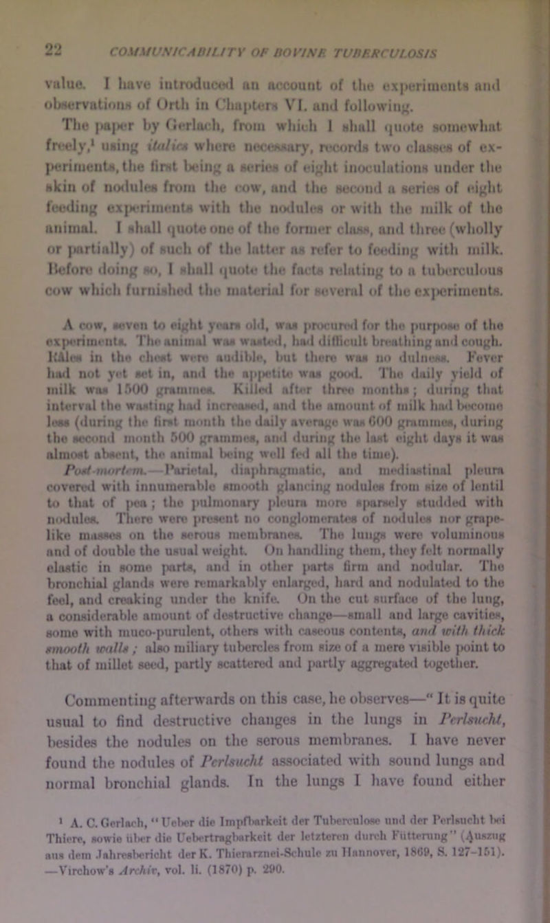 value. I Iluve iutroduced aii account of the experiments ami ohMervutiouM of Urtli in ('hupterH VI. and following. The |>a{ier by fierlach, from which 1 hIiuU «|uoto somewhat fr»?ely,* usiii{' iUdit* where iiect^Msury, reconls two c)osm*s of ex- }>erimenU, the first beiii); a series of ei<{ht inoculations under the skin of nodules from the <’ow, and the second a series of ei^ht feediii({ ex{Mrriinents with the nodules or with the milk of the animal. I shall quote one of the fonner class, and tliree (wholly or }Mirtially) of such of the latter ns refer to ftMalinp; with milk. Hefon* doiii|{ so, I shall <|Uote the facts relating to a tuberculous cow which furnishcHl the material for several of the cx)>crimeuts. A cow, seven to eight ymrs ohl, was procunNl for the purpnsu of tho ox|)vriiu«’iits. Till* animal woswosUhI, hail difllcult bn'alhing and cough. ItAlcM in the rhost were audible, but there was tin dtilneM. Fever hail not yet sot in, and the ap|M;tiU< was goutl. Thu daily yield of milk was lAOO gratmnosL Killnl after threo months; during that interval tho wasting had increased, and the amount of milk hu<l laKromn lues (during the first month tho doily average was COO gremmus, during tho second month 500 grammes, and during the lost eight days it was almost absent, the animal being widl ^*<1 all the time). Piml-nwrtrm,—I*orictal, diaphragmatic, and mediastinal pleura covered with innumerable smooth glancing mslulcs fnmi size of lentil to tliat of ]>ea ; tho pulmonary pleura more siianudy stuiidud with liodulos. There wore present no conglomemtos of noilulos nor grape- like mosses on tho serous nicnibranos. Tho lungs were voluminous and of doublo tho usual weight On handling them, they felt normally clastic in some parts, and in other parts firm and nodular. Tho bronchial glands wore remarkably enlarged, hard and nodulated to thu feel, and creaking under tho knife. On the cut surface of tho lung, a considerable amount of destructive change—small and largo cavities, some with muco-punilent, others with caseous contents, and with thick tnnooth walls ; also miliary tubercles from size of a mere visible j»oint to that of millet seed, partly scatteroii and jMirtly aggregatwl together. Commenting aftcrw’nrds on this ca.se, he observes— It is quite usual to find destnictive changes in the lungs in Perlsucht, liesides the nodules on the serous membranes. I have never found the nodules of Perhucht associated with sound lungs and normal bronchial glands. In the lungs I have found either • A. C. Oerlach, “ Uelwr die Impfh«rko.it der Tubercnlose und der Porlsucht bci Thierp, aowie Ul>er die UelsTtragiiarkeit der lelrteren diirch Kiittenmg” (Aunziig su» detn .lahreslwricht der K. Thierarznei-Schulc zu Hannover, 18G9, S. 12/-151). —Virchow’s Archir, vol. li. (18/0) p. 290.