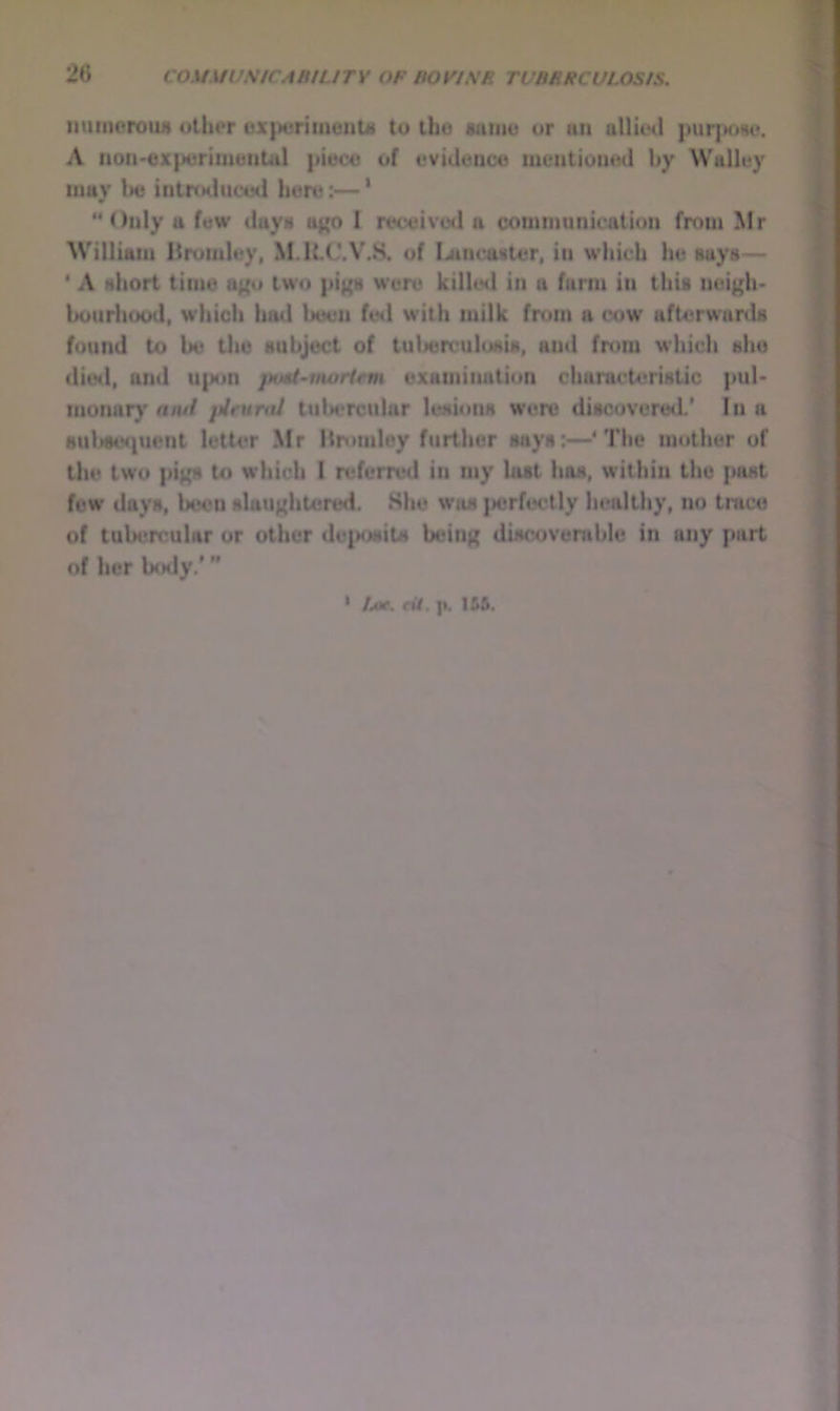 iminerouA <Hher uxperitnenU to tho samu or an alliod purpoHo. A uon>€xpttrimunUil piece of evidence mentioned by Walley may be intiYHliieed here:—' Only a few daya a^ 1 received a communication from Mr William Bromley, M.RC.V.8, of I^ncaater, in which he says— * A short time affu two pigs wore killed in a farm in thU nci^^h- bourliood, which liad been fetl with milk from a cow afterwards found to be the subject of tulierculosis, and from which she died, and U|Mm puti-nwritm examination characteristic pul* monary amf pintraJ tubercular lesions were discovered* In a suljse<pient letter Mr Hnmiloy further says:—* The mother of Uie two pigs to which I referred in my lust has, within tho past few days, been slaughtered. Shu was jicrfoctly healthy, no trace of tubercular or other deposits being discoverable in any part of her body/” ' Aof. eit, p. 1&6.