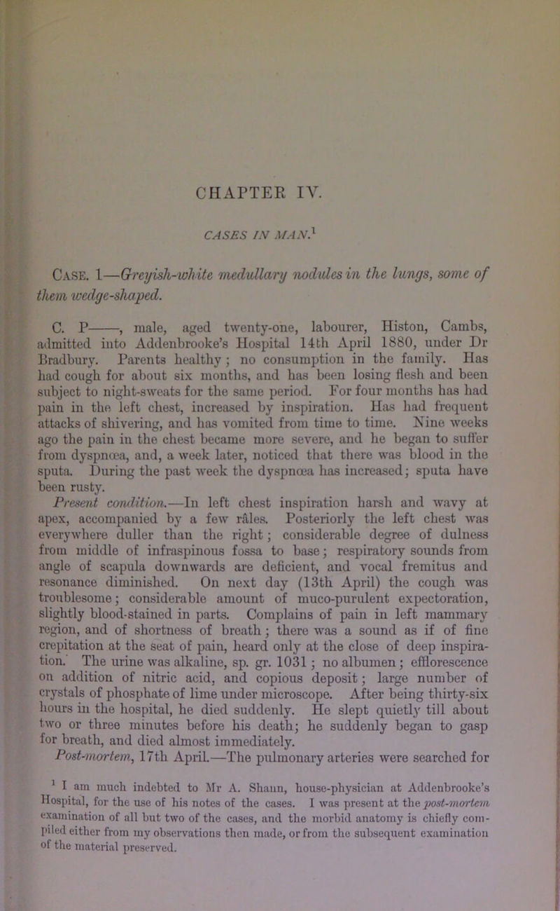 CASES /N man} Case. 1—Greyish-white 'nudullary nodiUes in the lungs, some of them wedge-shaped. C. P , male, aged twenty-one, labourer, Histon, Cambs, atlmitted into Addenbrooke’s Hospital 14th April 1880, under Dr Bradbury. Parents healthy ; no consumption in the family. Has liad cough for about six months, and has been losing flesh and been subject to night-sweats for the same period. For four months has had pain in the left chest, increased by inspiration. Has had frequent attacks of shivering, and has vomited from time to time. Nine weeks ago the pain in the chest became more severe, and he began to suffer from dyspnoea, and, a week later, noticed that there was blood in the sputa. During the past week the dyspnoea has increased; sputa have been rusty. Present condition.—In left chest inspiration harsh and wavy at apex, accompanied by a few rales. Posteriorly the left chest was everywhere duller than the right; considerable degree of dulness from middle of infraspinous fossa to base; respiratory sounds from angle of scapula downwards are deficient, and vocal fremitus and resonance diminished. On next day (13th April) the cough was trotiblesome; considerable amount of muco-purulent expectoration, slightly blood-stained in parts. Complains of pain in left mammary region, and of shortness of breath; there was a sound as if of fine crepitation at the seat of pain, heard only at the close of deep inspira- tion. The urine was alkaline, sp. gr. 1031 no albumen; efflorescence on addition of nitric acid, and copious deposit; large number of crystals of phosphate of lime under microscope. After being thirty-six hours in the hospital, he died suddenly. He slept quietl}' till about two or three minutes before his death; he suddenly began to gasp for breath, and died almost immediately. Post-mortem, 17th April.—The pulmonary arteries were searched for * I am much indebted to Mr A. Shaun, house-physician at Addenbrooke’s Hospital, for the use of his notes of the cases. I was present at post-mortem examination of all but two of the cases, and the morbid anatomy is chiefly com- piled either from my observations then made, or from the subsequent examination of the material preserved.