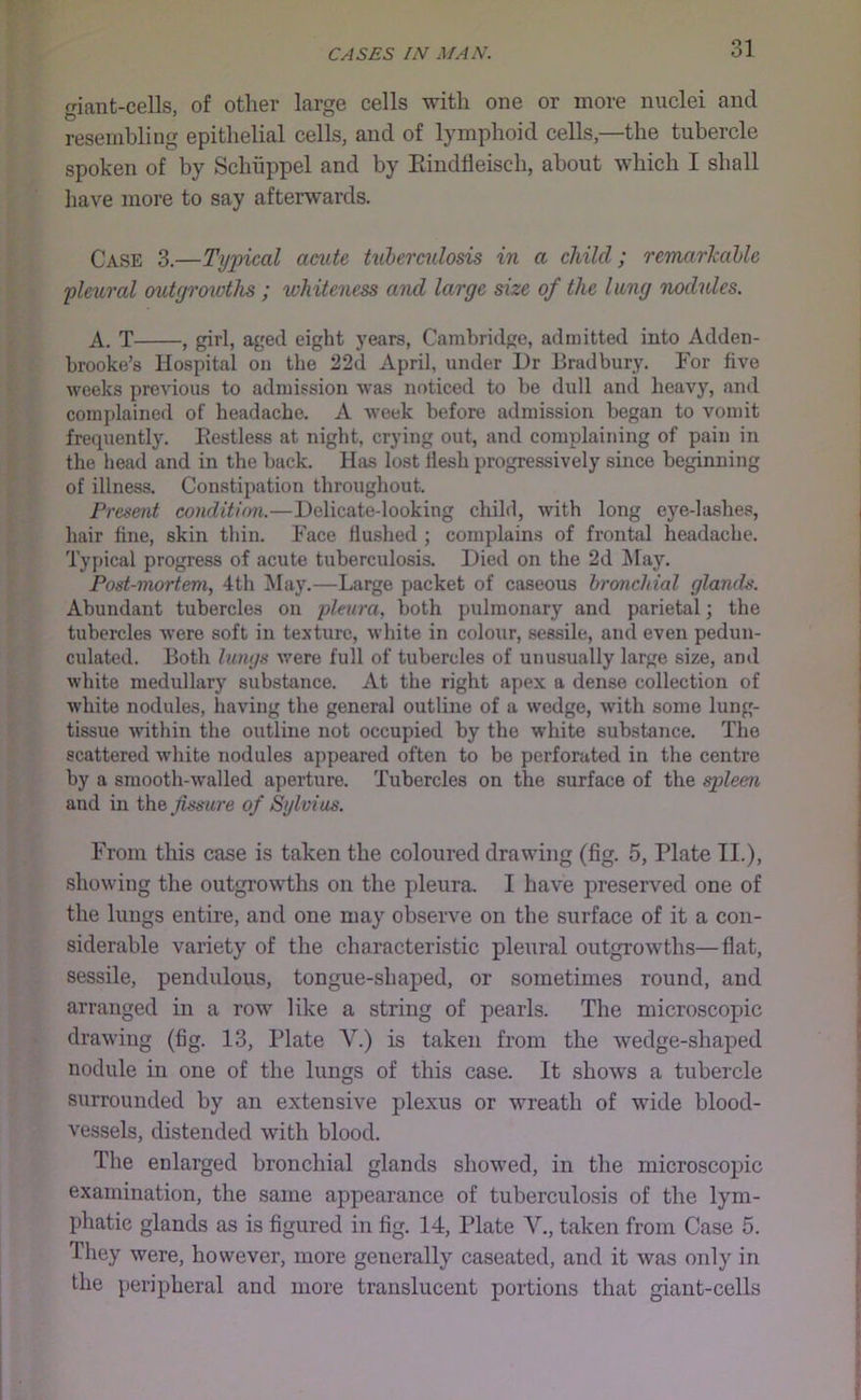giant-cells, of other large cells with one or more nuclei and resembling epithelial cells, and of lymphoid cells,—the tubercle spoken of by Schiippel and by Eindfleisch, about which I shall have more to say afterwards. Case 3.—Typical acute tuberculosis in a child; remarkable 'pleural outyroioths ; whiteness and large size of the lung nodules. A. T , girl, aged eight years, Cambridge, admitted into Adden- brooke’s Hospital on the 22d April, under Dr Bradbury. For five weeks previous to admission was noticed to be dull and heavy, and complained of headache. A week before admission began to vomit frequently. Eestless at night, crying out, and complaining of pain in the head and in the back. Has lost flesh progressively since beginning of illness. Constipation throughout. Present conditinn.—Delicate-looking child, with long eye-lashes, hair tine, skin thin. Face flushed ; complains of frontal headache. Typical progress of acute tuberculosis. Died on the 2d May. Post-mortem, 4th ^lay.—Large packet of caseous bronchial glands. Abundant tubercles on pleura, both pulmonary and parietal; the tubercles were soft in texture, white in colour, sessile, and even pedun- culated. Both hings were full of tubercles of unusually large size, and white medullary substance. At the right apex a dense collection of white nodules, having the general outline of a wedge, with some lung- tissue within the outline not occupied by the w'hite substance. The scattered white nodules appeared often to be perforated in the centre by a smooth-walled aperture. Tubercles on the surface of the spleen and in the fissure of Sylvius. From this case is taken the coloured drawing (fig. 5, Plate II.), showing the outgrowths on the pleura. I have preserved one of the lungs entire, and one may observe on the surface of it a con- siderable variety of the characteristic pleural outgrowths—flat, sessile, pendulous, tongue-shaped, or sometimes round, and arranged in a row like a string of pearls. The microscopic drawing (fig. 13, Plate V.) is taken from the wedge-shaped nodule in one of the lungs of this case. It shows a tubercle surrounded by an extensive plexus or wreath of wide blood- vessels, distended with blood. The enlarged bronchial glands showed, in the microscopic examination, the same appearance of tuberculosis of the lym- phatic glands as is figured in fig. 14, Plate V., taken from Case 5. They were, however, more generally caseated, and it was only in the peripheral and more translucent portions that giant-cells