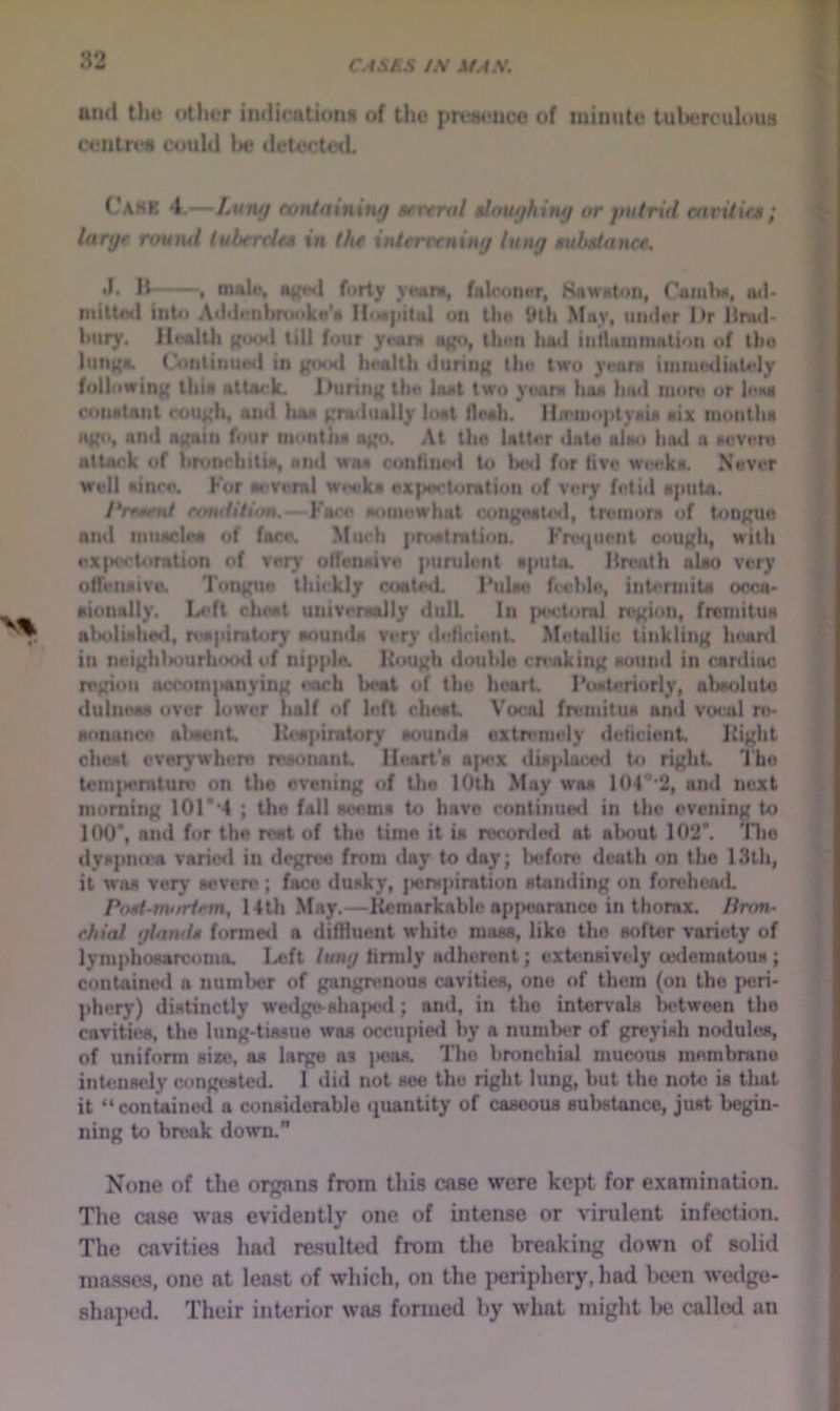 CAShS /-V M.4X. and the otlier indications of the ccnlrc* could be delectwL jm*j«*nco of minute tulnTculoua I CahK 4.—Luiuj cvntnining atrtral $Jou//httuf or yutritl cavUifM; ^ large round tubercle* in the interrcning lung tubdance, ^ .1. It , malu, iu{«*d forty yMini, faltMinor, Kawnton, Caiulw, ail- ‘ mittod into A<idi'nbrtMiko's IIiM|iiial on llm 9tli May, under l>r Itnul- ^ bury. gooil till four yi*am b|^», then bad iiiiluiunmtion of tbo ^ Iun(*«. (VuilinutMl in ifood health durtii); ihe two 3’eam iinmtHliaUdy following this attack. During thn laat two ytfani hoa liad more or lena conatant <*<ough, and haa gradually IiMit floah. IbeiuoptyaU aix nionlha ago, and again four montiia ago. At iho latter date alau hod a aeveru attack of bronchlliji, and waa con(ilu'<l to Ix'd for five wiM*ka. Never Well aince. For oi*veral w<H*ka exiMsctoration of very fetid aputa. /‘ream/ rnndltion,— Face aoinewhat congoal4«l, tretnora of tongue and iiiuaclea of fore. Much pnaitration. Fnviuent cough, with eX|HH?t4imtion of very offensive pundent aputo. Breath alao very ofTeiiaiva Tongue thickly CMaited. Pulae feeble, intermiU occa- aionally. ladt clnwt univeraally dull In ]>ectoml ix>gion, fromiluH alKiIiahed, nwpimtor)’ oounda very defirieiiL .Metallic tinkling lu^anl in neighliourhood of nipple. Hough double creaking aound in cardiac ri'gion accomiMinying each beat of the heart roateriorly, abaoluto dulnoM over lower half of left cht«t Vocal freinitua and vocal ro- aonnneo alwent Iteapinitory aounda extremely deficient Hight cheat cvor)’whero mtonant Heart'a a|iex diaplaixsl to right The tem|>emture on the evening of the 10th .May waa 104 ’'2, and next morning 101 *‘4 ; the fall aonma to have continued in the evening to 100*, and for the rest of the time it ia rocorde<i at alM>ut 102*. 'Hio tlyapn«*a varicnl in degree from «lay to day; Ijcfore death on the 13th, it waa verj' severe; face dusky, jierspiration atanding on forehead. Pod-m'irtem, 14th May.—Ilcmarkable ap|>onranco in thorax, linm- chial gland* forme«l a diffluent white mass, like the softer variety of lymphoearcoma. Ixjft lung hrmly mlheront; exUmaively usderoatous j contained a numlwr of gangrenous cavities, one of them (on the |)eri- phery) distinctly wedge-ahajKHl; an»l, in the intorvals fn^twoen the cavities, the lung-tissue was occupieil by a number of greyish nodules, of uniform site, as lai^ as j>oas. The bronchial mucous membrane inUmsely congested. I did not see the right lung, but the note is that it “ contained a considerable (juantity of caseous substance, just begin- ning to break down. None of the orgnns from this case were kept for examination. The case was evidently one of intense or virulent infection. The cavities had resulUnl from the breaking down of solid masses, one at lea,st of which, on the periphery, had l>cen wedge- sha]K*d. Their interior was formed by what might be calkxl an