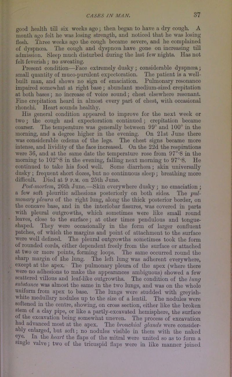 good liealth till six weeks ago; then began to have a dry cough. A month ago felt he was losing strength, and noticed that he was losing llosL Three weeks ago the cough became severe, and he complained of dyspnoea. The cough and dyspnoea have gone on increasing till admission. Sleep much disturbed diu’ing the last few nights. Has not felt feverish; no sweating. Present condition—Pace extremely dusky; considerable dyspnoea; small quantity of muco-purulent expectoration. The patient is a well- built man, and shows no sign of emaciation. Pulmonary resonance impahed somewhat at right base; abundant medium-sized crepitation at botii bases; no increase of voice sound; chest elsewhere resonant. Pine crepitation heard in almost every part of chest, with occasional rhonchi. Heart sounds healthy. His general condition appeared to improve for the next w'eek or two; the cough and expectoration continued; crepitation became coarser. The temperature was generally between 99° and 100° in the morning, and a degree higher in the evening. On 21st June there was considerable oedema of the legs. The chest signs became more intense, and lividity of the face increased. On the 22d the respirations were 36, and at the same date the temperature rose from 97°‘8 in the morning to 102°’8 in the evening, faUing next morning to 97°'8. He continued to take his food •well. Some diarrhoea; skin universally dusky ; frequent short tlozes, but no continuous sleep; breathing more dilhcult. Hied at 9 p.m. on 25th June. Fost-mortem, 26th June.—Skin everywhere dusky ; no emaciation j a few soft pleuritic adhesions posteriorly on both sides. The pul- monary pleura of the right lung, along the thick posterior border, on the concave base, and in the interlobar fissures, was covered in parts with pleural outgrowths, which sometimes were like small round leaves, close to the surface; at other times pendulous and tongue- shaped. Tliey ■were occasionally in the form of larger confiuent patches, of which the margins and point of attachment to the surface were Avell defined. The pleural outgrowths sometimes took the form of rounded cords, either dependent freely from the surface or attached at two or more points, forming loops. The same occurred round the sharp margin of the lung. The left lung was adherent everywhere, except at the apex. The pulmonary pleura of the apex (where there were no adhesions to make the appearances ambiguous) show^ed a few scattered villous and leaf-like outgrowths. The condition of the lung substance was almost the same in the tw’o lungs, and was on the whole uniform from apex to base. The lungs were studded with greyish- W’hite medullary nodules up to the size of a lentil. The nodules were softened in the centre, showing, on cross section, either like the broken stem of a clay pipe, or Like a partly-excavated hemisphere, the surface of the excavation being somewhat uneven. The process of excavation most at the apex. The branchial glands w'ere consider- ably enlarged, but soft; no nodules visible in them Avith the naked eye. In the heart the flaps of the mitral were united so as to form a single valve; hvo of the tricuspid flaps were in like manner joined