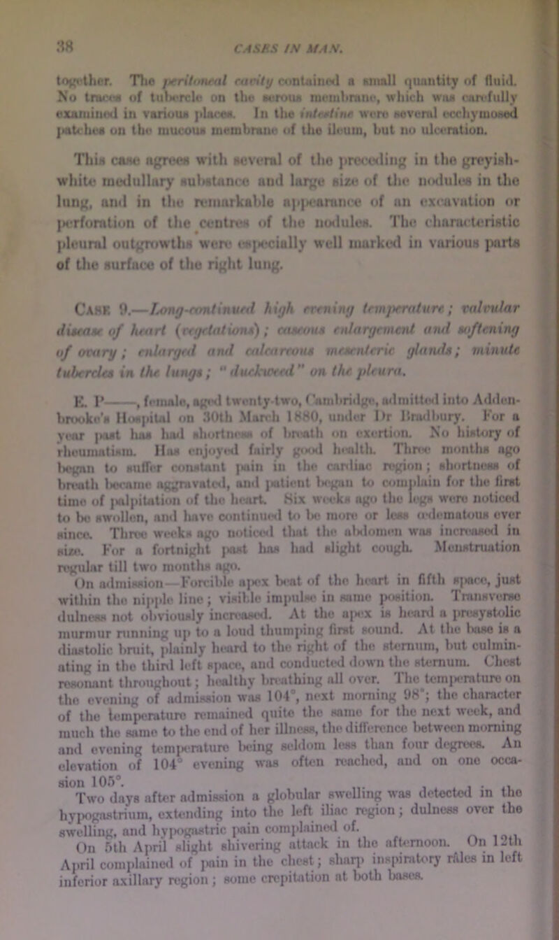 toj{»^thcr. Tlio jterttortral ran'lij contuin<yl a «mnll quantity of fluitl. No tmc<« of IuImtcIw on the Aerotui nienihrmie, which wiw ran<fully examined in variuuA phure«. In tlie intrsHnf were Hoveml ecchymcMed jiotcheA on the mucous membrmue of the ileum, hut no ulceration. : ThiH ca>uj agrocn with Mcvcral of the procoding in the greyiah- whito tnudullnry HultsUinco and large size of tlic iiodulos in tlie lung, and in the remarkable appearance of an excavation nr |M*rfomtion of the centres of the noduloa. The chanu teriatic pleural outgrt»wtliH were <?H|M‘cially well inurkcsl in vjirioua |MirU I of the aurfaco of the right lung. ! ♦ i Cahk 9.—Long-rontinurti high rrrning tnnprrature; ni/rW«r j distatie of hrari {rfgfUUitnu); castou-g fnJargement and ao/trning j of ovary; enUtrgtd and etdearwm mf*tnicric glatids; minute tubercUa in Ih* lunge; ** duckweed on the pleura. K. 1*——♦ fetnalo, aginl Iwenty-two, (lunhridgis oilmittiMl into Ad«Ien- lm*oke’s llfMpiul on 30th March 1880, umler I>r llnwlliury. For a year |nuI lias luwl shortness of lin«th on exertion. No hisltjry of rheumatism, lliis enjtiy*-*! fairly go*jd lnallk ThrtM* months ago liegan to suffer constant i«in in the canliac n«gion; shortness <>t Imath liccaine aggravatol, and |wtient Istgan to C4)m|iluiu for the first time of iNvlpitation of the heart. Six wet?ks ago the ii^gs were noticed to be swollen, ami liave continuisl to lie more or loss aHlemotoiw ever since. Three wwks ago notice<l tluit the aUlonien was incnvisod in sue. For a fortnight jsist lias had slight cougL Menstruation regtdar till two months ago. On admission—Forcible a|iex b«»at of the heart in fifth spw'e, just within the nipple line ; visible impulse' in same position. Transverso elulntw not obviously increastnl. At the ajs^x is Inanl a presystolic murmur running up to a loud thumping first sound. At the luise is a diastolic bruit, plainly heard to the right of the sternum, but culmin- ating in the thirxl left sj«ce, and conducted <lown the stemuin. Chest resonant throughout; In^althy bnathing all over. The temisTaturo on the evening of admission was 101®, next morning 98’; the character of the lemperaturo remained quite the same for the next week, and much the same t«) the eml of her illness, the difference lietwcen morning and evening tomjKTaturc Isring seldom less than four degrees. An elevation of 104'’ evening was often reached, and on one occa- sion 105*. w 1 1 • 11, Two days after admission a globular swelling was detected in the hypogastrium, extending into the left iliac region; dulness over the swelling, and hviH'gn.stric i»ain coraplaimnl of. On 5lh April slight shivering attack in the afternoon. On IJth April complaimMl of i>ain in the chest; shan> inspiratory rftles m left inferior axillary region; some crepitation at lioth bases.