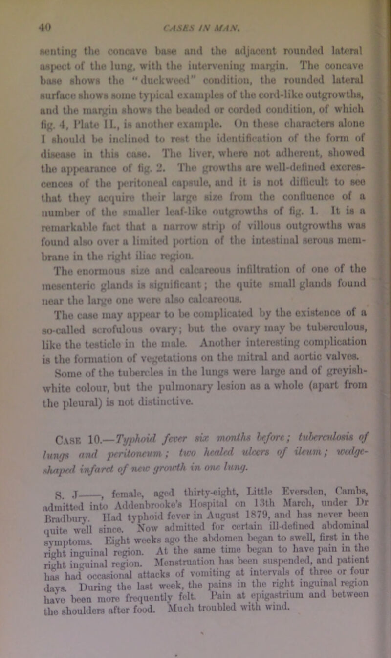 HCMitiiig the concave ham uml the adjacent rounded lateral B uii|ject of the lung, with the iuter\'eiiing luai^n. The concave B bone shows the “duckweed condition, the rounded lateral P surface shows some ty|jicol uxani|tles of the conl-like outgrowtlis, ^ and the margin shows the beaded or corded condition, of which > fig. 4, riute 11., is another exainjile. ()ii these characters alone ^ 1 should Im) inclined to rest the identification of the form of ^ disease in this cose. The liver, where not adherent, showed \ ; the ap|>earunce of fig. 2. The growths arc well-defined cxcres- ! cences of the |M*rit<meal (*a|>sule, and it is not diflicult to see ^ j that they act^uiro their largo sixo from the confluence of a » ; iiumlsir of the smaller leaf-like outgrowths of fig. 1. It is a I 1 remarkable fact that a narrow strip of villous outgrowths was found also over a limited |»ortioii of the intestinal serous mem- brane in the right iliac region. The enormous sue and calcareous infdlration of one of the mesenteric glands is significant; the quite small glands found near the largo one were also calc areous. ' The case may ap|Kfar to be ^implicated by the existence of a so-called scrofulous ovary; but the ovary may Ik* tulierculous, i like the testicle in the mole. Another interesting conijilication I is the formation of vegeUitions on the mitral and aortic valves. Some of the tubercles in the lungs were largo and of gre)ri8h- white colour, but the pulmonary lesion as a whole (opart from 1 the jileural) is not distinctive. Case 10.— Ti/phoul fever six moniha Itrfore; iuheradonis of , ; luwjH nnd peritoneum; Uco lunled uieers of ileum; vxdgr- shnped infarct of new tjrowlk in one lung. m j female, aged thirty-eight, Little Everwlcn, Cnmbs, | adinitti'd into Addenhrooke’s HoapiUd on 1.3th March, under Dr ; Bradbury. Had typhoid fever in August 1879, ami has never been ouit4i well since. Now a<lmitt<xl for certain ill-<lefinod alidommal sWptom-s. Eight weeks ago the alnlomen Ix^gan to swell, first in the right inguinal region. At the same time began to have i>ain in tho right inguinal region. Menstruation has been su8iMmde<l, and patient hM hod occasional attacks of vomiting at intervals of thmi or four dava During the last week, the pains in the right inguinal region have been more frequently felt Pain at epigastrium and between the shoulders after food. Much troubled with wind.