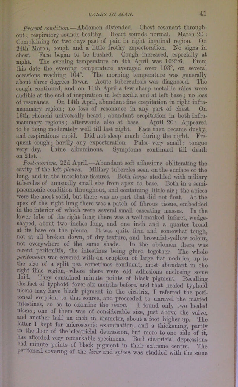 Presmt condition.—Abdomen distended. Chest resonant through- out ; respiratory soimds healtliy. Heart sounds normal. ^larch 20 : Complaining for two days past of pain in right inguinal region. On 24th !March, cough and a little frothy expectoration. No signs in chest. Face began to be flushed. Cough increased, especially at night. The evening temperature on 4th April was 102°-6. From this date the evening temperature averaged over 103°, on seveml occasions reaching 104°. The morning temperature was generally about three degrees lower. Acute tuberculosis was diagnosed. The cough continued, and on 11th April a few sharp metallic rales were audible at the end of inspiration in left axilla and at left base ; no loss of resonance. On 14th April, abundant fine crepitation in right infra- mammary region; no loss of resonance in any part of chest. On 16th, rhonchi universally heard; abundant crepitation in both infra- mammary regions; afterwards also at base. April 20: Appeared to be doing moderately well tiU last night. Face then became dusky, and respirations rapid. Hid not sleep much during the night. Fre- quent cough; hardly any expectoration. Pulse very small; tongue very dry. Urine albuminous. Symptoms continued till death on 21st. Post-mortem, 22d April—Abundant soft adhesions obliterating the cavity of the left pleura. Miliary tubercles seen on the surface of the lung, and in the interlobar fissures. Both luwjs studded with miliary tubercles of unusually small size from apex to base. Both in a semi- pneumonic condition throughout, and containing little air; the apices were the most solid, but there was no part that did not float. At the apex of the right lung there was a patch of fibrous tissue, embedded in the interior of which were seveml small caseating masses. In the lower lobe of the right lung there was a well-marked infarct, wedge- shaped, about two inches long, and one inch and a quarter broad at its base on the pleum. It was quite firm and somewhat tough, not at aU broken down, of dry texture, and brownish-yellow colour, not everywhere of the same shade. In the abdomen there was recent peritonitis, the intestines being glued together. The whole peritoneum was covered with an eruption of large flat nodules, up to the size of a split pea, sometimes confluent, most abundant in the right iliac region, where there were old adhesions enclosing some fluid. They contained minute points of black pigment. liecalling the fact of typhoid fever six months before, and that healed typhoid idcers may have black pigment in the cicatrix, I referred the peri- toneal eruption to that source, and proceeded to unmvel the matted intestines, so as to examine the ileum. I found only tAvo healed ulcers; one of them was of considerable size, just above the valve, and another half an inch in diameter, about a foot higher up. The latter I kept for microscopic examination, and a tliickening, partly m the floor of the' cicatricial depression, but more to one side of it, has afforded very remarkable specimens. Both cicatricial depressions had. minute points of black pigment in their extreme centre. The peritoneal covermg of the liver and spleen was studded Avith the same