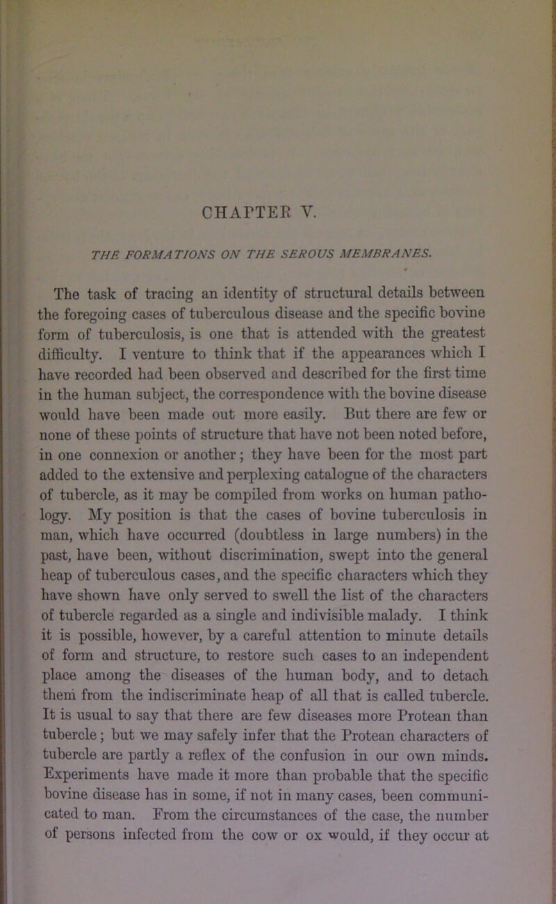 THE FORMATIONS ON THE SEROUS MEMBRANES. The task of tracing an identity of structural details between the foregoing cases of tuberculous disease and the specific bovine form of tuberculosis, is one that is attended with the greatest difficulty. I venture to think that if the appearances which I have recorded had been observed and described for the first time in the human subject, the correspondence with the bovine disease would have been made out more easily. But there are few or none of these points of structure that have not been noted before, in one connexion or another; they have been for the most part added to the extensive and perplexing catalogue of the characters of tubercle, as it may be compiled from works on human patho- logy. My position is that the cases of bovine tuberculosis in man, which have occurred (doubtless in large numbers) in tlie past, have been, without discrimination, swept into the general heap of tuberculous cases, and the specific characters which they have shown have only served to swell the list of the characters of tubercle regarded as a single and indivisible malady. I think it is possible, however, by a careful attention to minute details of form and structure, to restore such cases to an independent place among the diseases of the human body, and to detach them from the indiscriminate heap of all that is called tubercle. It is usual to say that there are few diseases more Protean than tubercle; but we may safely infer that the Protean characters of tubercle are partly a reflex of the confusion in our own minds. Experiments have made it more than probable that the specific bovine disease has in some, if not in many cases, been communi- cated to man. From the circumstances of the case, the number of persons infected from the cow or ox would, if they occur at