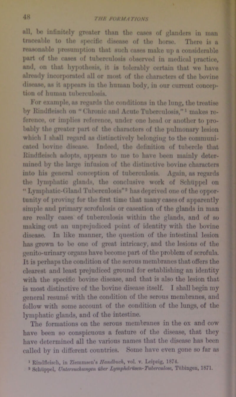 4H THE FOEklA TIOSS nil, b« infinitoly gn*aU?r than tlu* cascit of glaiidera in man truceublu to the a|M*citic diaeaae of the hor»e. There is a reusotmhlo |in^uni|ition that such eases make uj> a considerahle part of tlio cases of tuWreiilosis ohservod in medical practice, and, on that hypothesis, it is Uilerahly certain that we have already incorporated all or most of the chanicters of the l>ovine dimxise, os it ap|»ears in the human Ixxly, in our current concep- tion of human tuU'rculosis. For example, os ref'anis the conditions in the lung, the treatise hy Kindlleisch on “ Chrunic ami Acute Tuherculosis,” * makes rtj- fcreiice, or imidies nderencc, under one head or another to pro- Iwhly the greater jwrt of llio chanicters of the pulmonary lesion which I shall regard os distinctively Iielongiiig to the oommuni- catitl iKivino disease. Indoial, the definition of tuliercle tliat Kindtieisch adopts, ap)iears to me to have Ikmui mainly deter- mined hy the lai)^ infusion of the distinctive liovine characters into his general conc(«ption of tulicrculosis. Again, as regards the lymphatic glands, the conclusive work of Schtipfad on  Lymphatic-tiland Tuln'roulosis* hasdejirivod one of the op|)or- tunity of proving for the first time that many cases of apjarently simpl(! and priinar}' scrofiilosis or caseation of the glands in man are really cases of tulicrculosis within the glands, and of so making out an unpn>judiced ]Miint of identity with the Ijovino disi^ase. In like manner, the question of the intestinal lesion has grown to lie one of great intricacy, and the lesions of the genito-urinar}' oi^ns have liecome jairt of the problem of scrofula. It is perhaps the condition of the serous membrane's that offers the clearest and least prejudiced ground for establishing an identity with the specific liovine distrase, and that is also the lesion that is most distinctive of the bovine disease itself. I shall liegin my general resumf' with the condition of the serous membranes, and follow with some account of the c^mdition of the lungs, of the lymphatic glands, and of the intestine. The formations on the .serous membranes in the ox and cow have been so conspicuous a feature of the di.sease, that they have determined all the various names that the disease has l>ecn called by in different countries. Some have even gone so far as ' Rintlflpiw'h, in Ziemmwn’s ITandbuch, vol. v. Leipzig, 1874. • Schiippel, Untersuckungen aber LymphdrUten-Tuberculom;, Tiibingen, 1871.