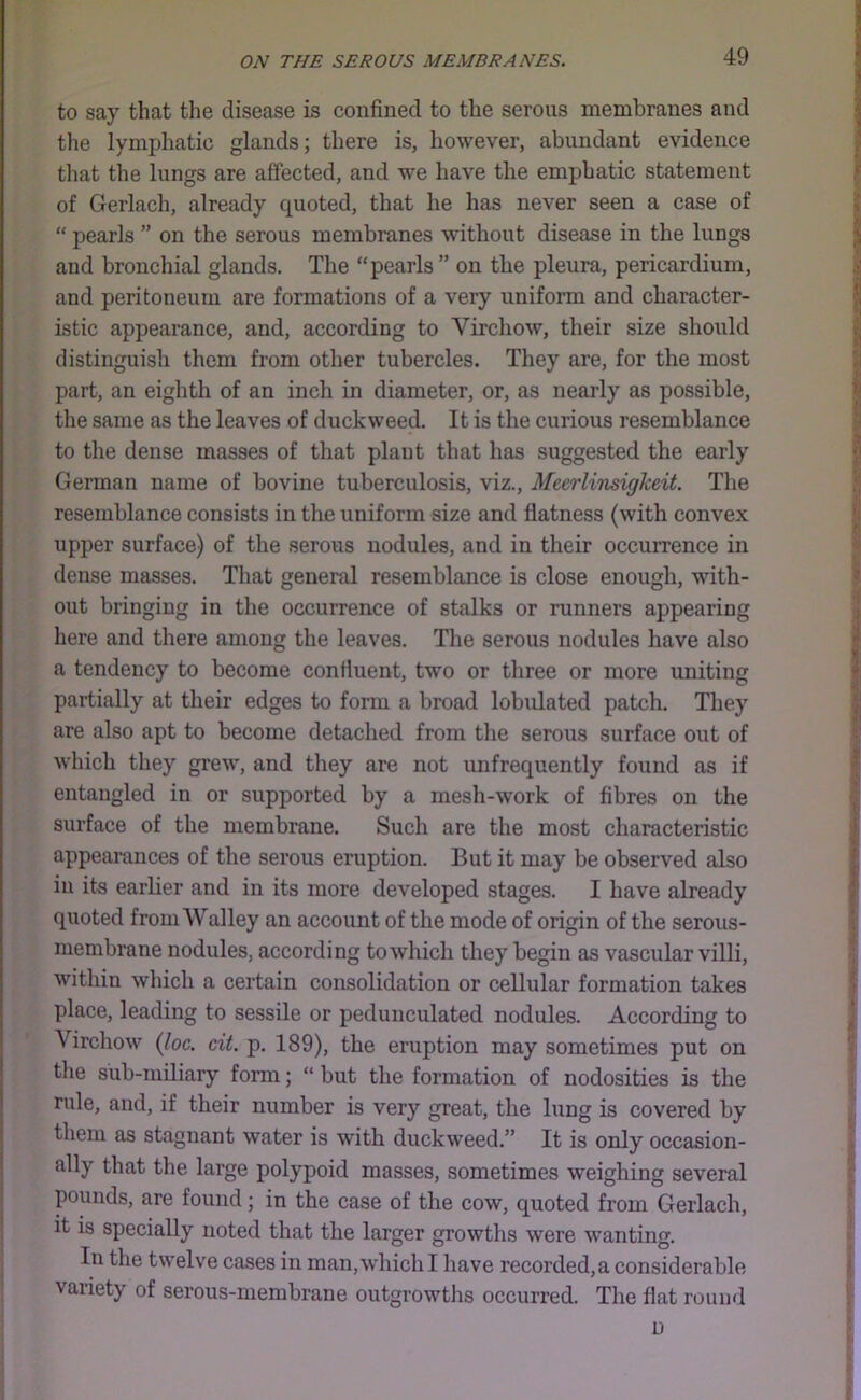 to say that the disease is confined to the serous membranes and | the lymphatic glands; there is, however, abundant evidence J that the lungs are affected, and we have the emphatic statement r of Gerlach, already quoted, that he has never seen a case of i| “ pearls ” on the serous membranes without disease in the lungs | and bronchial glands. The “pearls” on the pleura, pericardium, ^ and peritoneum are formations of a very uniform and character- 'JJ istic appearance, and, according to Virchow, their size should distinguish them from other tubercles. They are, for the most 7 part, an eighth of an inch in diameter, or, as nearly as possible, \ the same as the leaves of duckweed. It is the curious resemblance ;; to the dense masses of that plant that has suggested the early German name of bovine tuberculosis, viz., Mecrlinsigkeit. The resemblance consists in the uniform size and flatness (with convex h upper surface) of the serous nodules, and in their occurrence in dense masses. That general resemblance is close enough, with- ‘ out bringing in the occurrence of stalks or runners appearing [ here and there among the leaves. The serous nodules have also ^ a tendency to become confluent, two or three or more uniting partially at their edges to form a broad lobulated patch. They are also apt to become detached from the serous surface out of which they grew, and they are not unfrequently found as if entangled in or supported by a mesh-work of fibres on the surface of the membrane. Such are the most characteristic :i appearances of the serous eruption. But it may be observed also [ in its earlier and in its more developed stages. I have already 1 quoted fromWalley an account of the mode of origin of the serous- membrane nodules, according to which they begin as vascular villi, within which a certain consolidation or cellular formation takes 't place, leading to sessile or pedunculated nodules. According to j Virchow (loc. cit. p. 189), the eruption may sometimes put on the sub-miliary form; “ but the formation of nodosities is the rule, and, if their number is very great, the lung is covered by them as stagnant water is with duckweed.” It is only occasion- ally that the large polypoid masses, sometimes weighing several pounds, are found; in the case of the cow, quoted from Gerlach, it is specially noted that the larger growths were wanting. in the twelve cases in man,which I have recorded,a considerable ? variety of serous-membrane outgrowths occurred. The flat round ; D