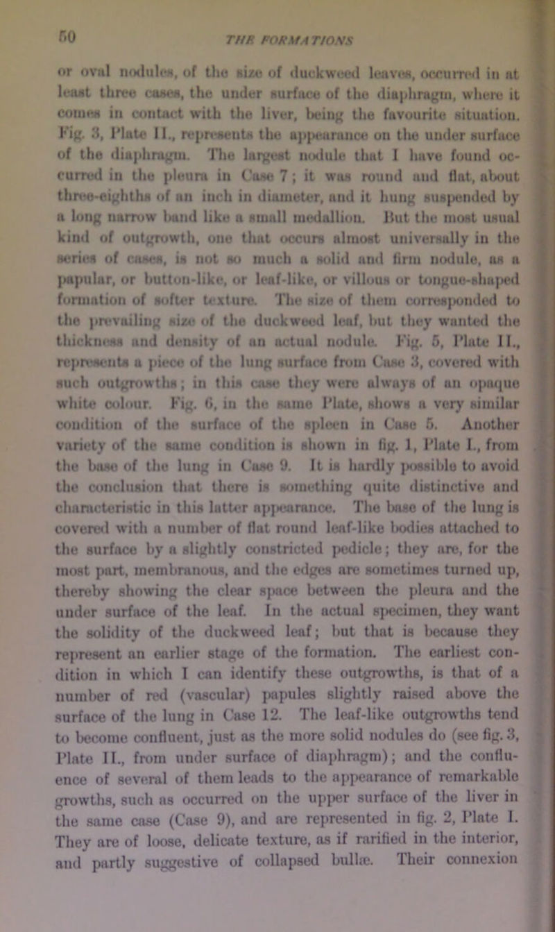 r.o THE POttStA T/O.WS or ovu! iKMlultHi, of th« sizti of duclcwml k‘iivo«, occumMl in at leaat threo cmteN, tho under surface of the ditt|jhragui, where it coiu«w in contact w’ilh tho liver, beiu({ the favourite situation. Fig. 3, IMttto II., repn^nta tho tt)i{Hiaraiice on tlie under surface of the dia|ilira^u. The laiyost inxlule that I have found oc> curred in the |ileura in Cose 7; it was round and Hat, about thnto-oii'hths of an inch in diameter, and it hun{{ suspended by n lung narrow Iwnd like a small medallion. Hut the most usual kind of outgrowth, one that occurs almost universally in the seritei of coses, is not so much a solid ami firm nodule, os a |»apuhir, or button>Iike. or leaf-like, or villous or tongue-shaped formation of softer texture. The sixe of them corre8{>undcd Ut the pn'voiling size of the duckweed leaf, hut they wunte<l the thickness and density of un actual nodule. Fig. 5, Plate 11., rcpn>si*nts a piece of tho lung surface from Cose 3, covered with such outgrowths; in this case they were always of an opotpio white colour. Fig. G, in the same Plate, shows a very similar condition of the surface of the spI(M.‘ii in Cose 5. Another varit'ty of the same condition is shown in fig. 1, Plate 1., from the bam; of the lung in Case 9. It is hunlly possible to avoid the conclusion that there is something cpiite distinctive and chamcteristic in this lalU>r apjiearance. The Iniso of the lung is covered with a numlier of flat nmnd leaf-like loxlies attoche<l to the surface by a slightly constricted pedicle; they are, for the most part, membranous, and the edges arc sometimes turned up, thereby showing the clear space between the pleura and the under surface of the leaf. In the actual s[»ecimen, they want the solidity of the duckweed leaf; but that is l>ccau8e they represent an earlier stage of the formation. The earliest con- dition in which I can identify these outgrowths, is that of a numl>er of red (vascular) jwipules slightly raised above the surface of the lung in Case 12. The leaf-like outgrowths tend to Wome confluent, just as the more solid nodules do (see fig. 3, Plate II., from under surface of diajdiragni); and the conflu- ence of several of them leads to the appearance of remarkable growths, such as occurred on the upper surface of the liver in the same case (Case 9), and are represented in fig. 2, Plate I. They are of loose, delicate texture, as if rarified in the interior, and partly suggestive of collapsed bulla3. Their connexion