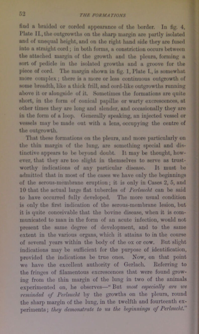 TUB FORMA TIONS tiud a brniduil or corded up{)oaraiic« of the Ixjrder. In fip. 4, rittte 11., the out(;rowthi) on the Hhar|j margin are jiartly iaolated and of une({ual hei^dit, and on the right hand aide they are fused into a Rtruight coni; in both forms, a constriction occurs between the attached margin of the growtli and the |»leura, forming a sort of |M>tlicle in the isolated grow’ths and a groove for the piece of coni. The margin shown in fig. 1,1’late 1., is somewhat more complex ; there is a more or less continuous outgn)Wth of some breadth, like a thick frill, and corddike uutg;ruwtlLS running alx)ve it or alongside of it. Sometimes the formations are quite short, in the form of coniuil papilla* or w’arty excrescences, at other times they are long ajid slender, and occasionally tliey are in the fonn of a loop, (ienemlly R|K*aking, an injected vessel or vessels may be mmle out with a leiw, occupying the centre of the outgrowtli. That these fonnations on the pleura, and more particularly on the thin margin of the lung, att; something spt'cial and dis- tinctive ap(N*ars to lie lieyoiid doubt. It may lie thought, how- ever, that they are too slight in themselves to serve as tnist- worthy indications of any {uirticular disease. It must lie admitted that in most of the cases we Imvc only the Is^ginnings of the 8t*rous-metnhmne eruption; it is only in Cases 2, 5, and 10 that the actual large flat tuhercles of Verlmcht can be said to have otxurreil fully developed. The more usual condition is only the first indication of the sennis-membranc lesion, but it is (juite conceivable that the bovine disease, when it is com- municated to man in the fonn of an acute infection, would not present the same degree of development, and to the same extent in the various organs, wdiich it attains to in the course of several years within the body of the ox or cow. Ihit slight indications may be suflicient for the purpose of identification, provided the imlications be tnie ones. Now, on that point we have the excellent authority of Gerlach. Keferring to the fringes of filamentous excrescences that were found grow- ing from the thin margin of the lung in two of the animals experimented on, he observes—“ But moat fFpecxnUy are we reminded of PerlmieM by the growths on the pleura, round the sharp margin of the lung, in the tw’elfth and fourteenth ex- periments ; they demondraU to us ths heyinnings of PerlsucJdP