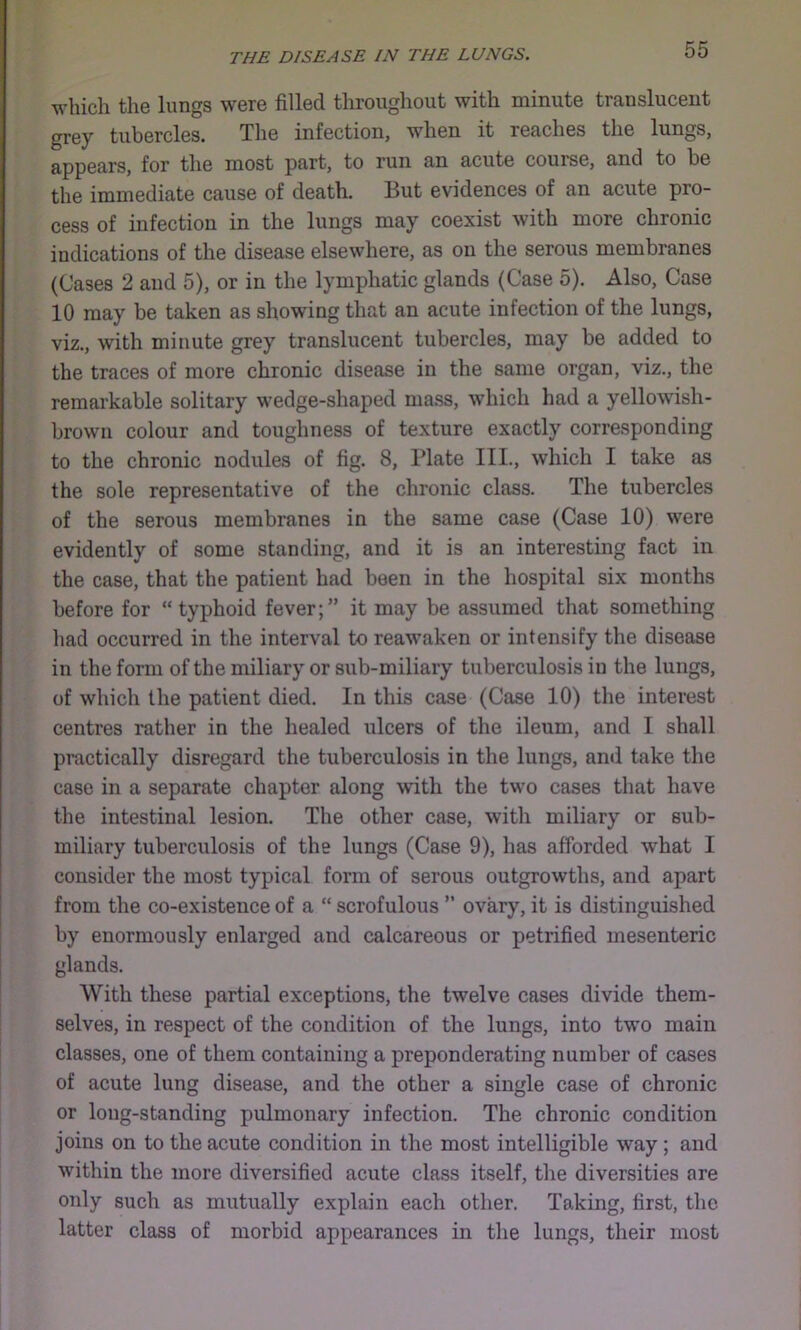 which the lungs were filled throughout with minute translucent grey tubercles. Tlie infection, when it reaches the lungs, appears, for the most part, to run an acute course, and to be the immediate cause of death. But evidences of an acute pro- cess of infection in the lungs may coexist with more chronic indications of the disease elsewhere, as on the serous membranes (Cases 2 and 5), or in the lymphatic glands (Case 5). Also, Case 10 may be taken as showing that an acute infection of the lungs, viz., with minute grey translucent tubercles, may be added to the traces of more chronic disease in the same organ, viz., the remarkable solitary wedge-shaped mass, which had a yellowish- brown colour and toughness of texture exactly corresponding to the chronic nodules of fig. 8, Plate III., which I take as the sole representative of the chronic class. The tubercles of the serous membranes in the same case (Case 10) were evidently of some standing, and it is an interesting fact in the case, that the patient had been in the hospital six months before for “typhoid fever;” it may be assumed that something had occurred in the interval to reawaken or intensify the disease in the form of the miliary or sub-miliary tuberculosis in the lungs, of which the patient died. In this case (Case 10) the interest centres rather in the healed ulcers of the ileum, and I shall practically disregard the tuberculosis in the lungs, and take the case in a separate chapter along with the two cases that have the intestinal lesion. The other case, with miliary or sub- miliary tuberculosis of the lungs (Case 9), has afforded what I consider the most typical form of serous outgrowths, and apart from the co-existence of a “ scrofulous ” ovary, it is distinguished by enormously enlarged and calcareous or petrified mesenteric glands. With these partial exceptions, the twelve cases divide them- selves, in respect of the condition of the lungs, into two main classes, one of them containing a preponderating number of cases of acute lung disease, and the other a single case of chronic or long-standing pulmonary infection. The chronic condition joins on to the acute condition in the most intelligible way ; and within the more diversified acute class itself, the diversities are only such as mutually explain each other. Taking, first, the latter class of morbid appearances in the lungs, their most