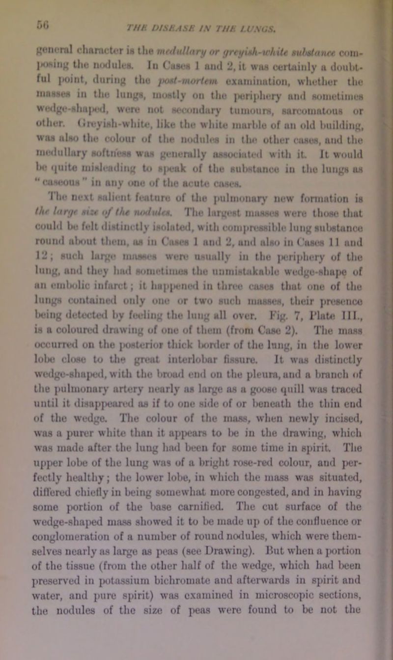 50 Koiicral cliarncU'r i« the mrdullary or yreyuJi-tthUe sulttianet coiu- the lUMluleiL lit Cuseii 1 ami 2, it waa certainly a douht- ful |K)int, during the jiosi-morinn examination, whether the inaaaea in the lungs, inustly on the |)eriphery and suinetiines wedge-shu|M5d, were not secondary tumours, sarcomatous or other. (ireyish'White, like the white marble of un old building, was also the colour of the iioduhMi in llu* other (uises, and the ineilullury softhess was generally associated with it It would lx? i|uito misleading to s|ieak of the substance in the lungs as “ caseous ” in any one of the acute cases. 'riie next salient feature of tlie pulmonary new formation is thf Uirtjf tizt of the nodule*. The largest masses were thisie that could be felt distinctly isolated, with compressible lung sulsituncu round alHiut them, us in Outes 1 and 2, and also in C'ases 11 and 12; such large musses were usually in the jieriphery of the lung, and they had sometimes the unmisUkable wedge-shape of an embolic infarct; it happtmed in three coses that one of the lungs contained only one or two such masses, their )ir(is<mco Injing <letecte<i by fueling the lung all over. Fig. 7, i'late III., is a coloured drawing of one of them (from Case 2). The moss occurred un the i»osterior thick Ixirder of the lung, in the lower lobe close to llie gn>at intcrlolmr fissure. It was distinctly wcdge-sha|)ed, witli the brood end on the pleura, and a branch of the pulmonary artery nearly ns lai^e os a goose cpiill was traced until it disBp]>eared as if to one side of or beneath the thin end of the wedge. Tlie colour of the mass, when newly incised, was a purer white than it ap{>cars to Ije in the drawing, which w’as made after the lung had been for some time in s])irit. The upper lol>e of the lung was of a bright rose-red colour, and per- fectly healthy; the lower lobe, in which the mass was situated, diil'ered chiefly in being somewhat more congested, and in having some portion of the base carniiied. The cut surface of the w’edge-shn]>ed mass showed it to be made up of the confluence or conglomeration of a number of round no<lule8, which were them- selves nearly as large as peas (see Drawing). Ilut when a jwrtion of the tissue (from the other half of the wedge, which ha<i l>een preserved in {wtassium bichromate and afterwards in spirit and water, and pure spirit) was examined in microscopic sections, the nodules of the size of peas were found to be not the