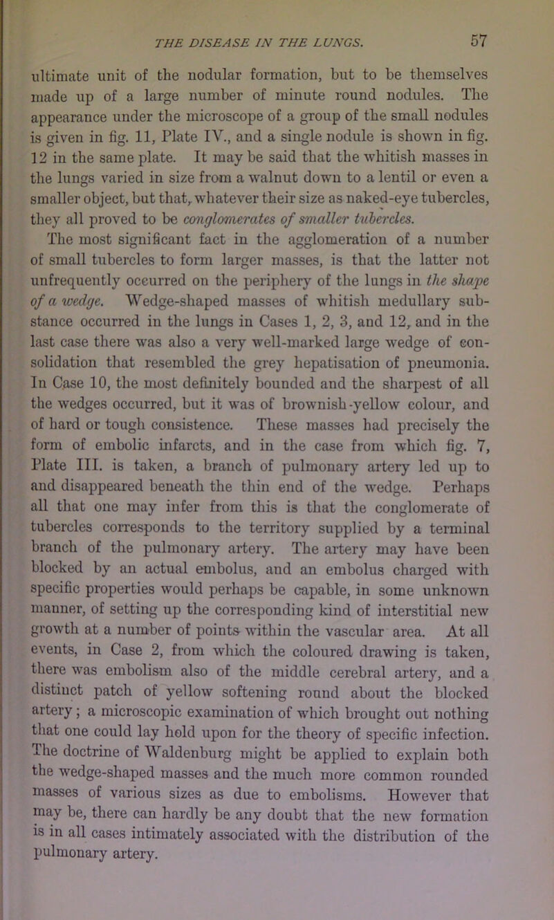 ultimate unit of the nodular formation, but to be themselves made up of a large number of minute round nodules. The appearance under the microscope of a group of the small nodules is given in fig. 11, Plate IV., and a single nodule is shovm in fig. 12 in the same plate. It may be said that the whitish masses in the lungs varied in size from a walnut down to a lentil or even a smaller object, but that,, whatever their size as naked-eye tubercles, they all proved to be conglomerates of smaller tuhcrdes. The most significant fact in the agglomeration of a number of small tubercles to form larger masses, is that the latter not unfrequently occurred on the periphery of the lungs in the shape of a wedge. Wedge-shaped masses of whitish medullary sub- stance occurred in the lungs in Cases 1, 2, 3, and 12^ and in the last case there was also a very well-marked large wedge of con- solidation that resembled the grey hepatisation of pneumonia. In Case 10, the most definitely bounded and the sharpest of all the wedges occurred, but it was of brownish-yeUow colour, and of hard or tough consistence. These masses had precisely the form of embolic infarcts, and in the case from which fig. 7, Plate III. is taken, a branch of pulmonary artery led up to and disappeared beneath the thin end of the wedge. Perhaps all that one may infer from this is that the conglomerate of tubercles corresponds to the territory supplied by a terminal branch of the pulmonary artery. The artery may have been blocked by an actual embolus, and an embolus charged with specific properties would perhaps be capable, in some unknown manner, of setting up the corresponding kind of interstitial new growth at a number of pointa within the vascular area. At all events, in Case 2, from which the coloured drawing is taken, there was embolism also of the middle cerebral artery, and a distinct patch of yellow softening round about the blocked artery; a microscopic examination of which brought out nothing that one could lay hold upon for the theory of specific infection. Tlie doctrine of Waldenburg might be applied to explain both the wedge-shaped masses and the much more common rounded masses of various sizes as due to embolisms. However that may be, there can hardly be any doubt that the new formation is in all cases intimately associated with the distribution of the pulmonary artery.