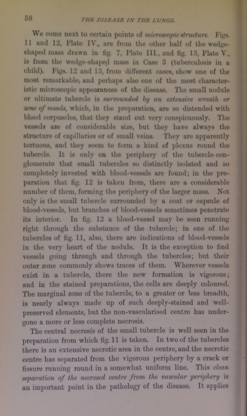 We come next to certain pointe of microaoopic structure. Fi^. 11 and 12, Hate IV., are from the other half of the wed^'e- ahaptnl miwi) drawn in lig. 7, Hate HI., and tig. 18, Hate V., U from the we4lge-shaj>c^ maaa in Caae 3 (tuljerculosia in a child). Figa. 12 and 13, from different caaea, show one of the moat remarkable, and {>erha|M) aUo one of the moat character* Utic microscopic appcaranoea of the disease. The small nodule or ultimate tubercle is surrounded hy an extensive wreath or zone of vesseU, which, in the prefiaratiou, are so distende«l with bloo<l (Mirpumdea, that they stand out very conspicuously. The vessels ace of considerable size, but they have ala’ays the structure of capillaries or of small veins. They are apparently tortuous, and they seem to form a kind of plexus round the tubercle. It is only on the iieriphery of the tulwrcle-con- glomemte tliat snudl tubercles so distinctly isolated and so completely invested with blood-vessels ore found; in the pre- paration that fig. 12 is taken from, there arc a considerable num1)er of them, forming the ]a>riphery of the larger mass. Not only is the small tulwrclc surrounded by a oc»at or caftsulc of blood-vessels, but branches of blo<xl-ve8sels sometimes peuetrat43 its interior. In fig. 12 a blood-vessel may l>o seen running right thniugh the sulMtancc of the tubercle; in one of the tultcrclcs of fig. 11, also, there are indications of blood-vessels in the very heart of the nodule. It is the exception to find vessels going through and through the tubercles; but their outer zone commonly shows tmeses of them. Wherever vessels exist in a tubercle, there the new formation is vigorous; and in the stained preparations, the cells are deeply coloured. The marginal zone of the tubercle, to a greater or less breaxlth, is nearly always made up of such deeply-stained and well- preserved elements, but the non-vasculari.sed centre has under- gone a more or less complete necrosis. The central necrosis of the small tubercle is well seen in the preparation from which fig. 11 is taken. In two of the tubercles there is an extensive necrotic area in the centre, and the necrotic centre has separated from the vigorous periphery by a crack or fissure running round in a somewhat uniform line. This clean separation of the necrosed centre from the vasetdar periphery is an important point in the pathology of the disease. It applies