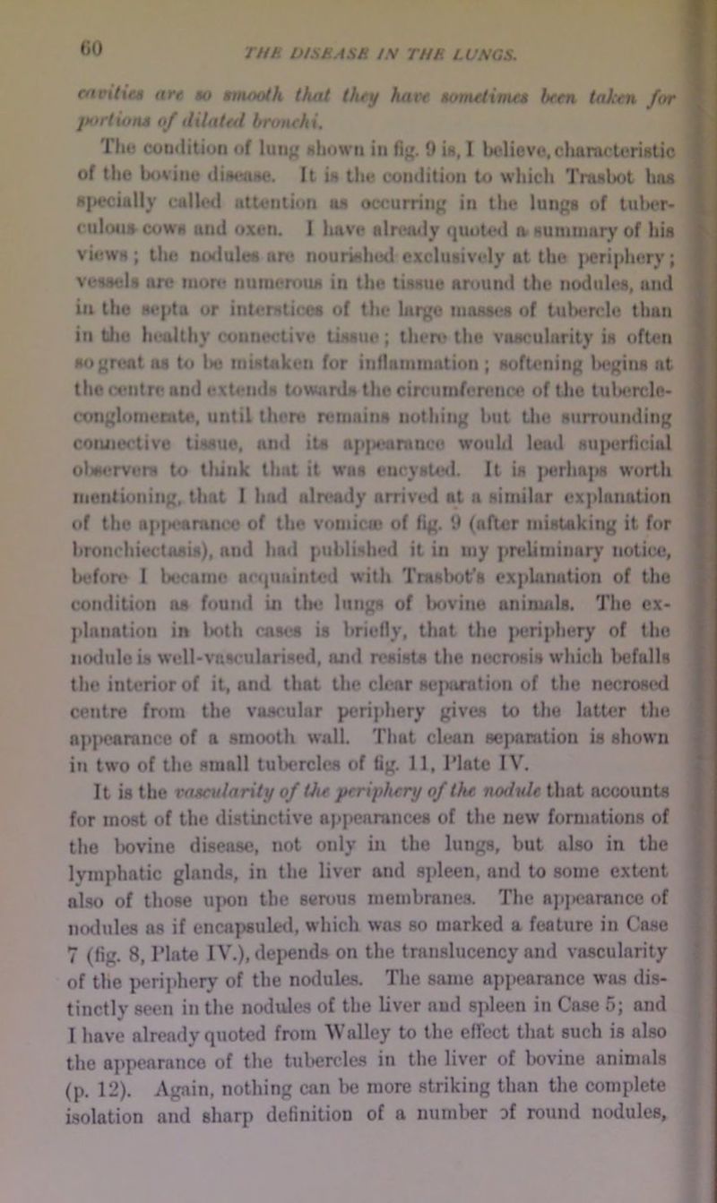 «0 ntmitai are bo smooth that they hats sovietinus hrm taken for jMtrtions of dilated bronchi. Thu cotHlitioii of lunj( nIiowii in fig. 0 is, I bulievo, chanu-U*ristic of the bovine dimnise. It is tht* comlition to wliich Tmsbot bus 8|>eciully culled utteiilion us ocrurrinj' in the Imifjs of tulier- cnlons cows and oxen. I have alr«*U4ly quoted a suniinary of Iiis views; the nulules an* nourished exclusively at the jayriphery; vessels ore nion? nuniemus in the tissue around the nodules, and in the septa or interstices of the lai'|{e tnoiUM.*8 of tulH*n*le than in tljo healthy connwtive tissue; theh* the viiaoularity is ofteri soj^rent as to lie mistaken for influninmtion ; softening la^^ins at the (centre and extends tow4irds the cin'iimfen*nce of Uie tulx*rcle- conjjloniecate, until there remains nothing but tlie surrounding coiuaH'tive tissue, and its ap]M*urance would lead su]>eHicial ot»M*rverM to lliink that it was encysUsl. It is ]>erha|is worth mentioning, that I had nln*ady arrived at a similar ex]ilanation of the ap]M*araiux* of the vomica* of (ig. U (after mistaking it for bronchiectasis), and had publisluHl it in my preliminar}’ notice, liefon* 1 lx,*came aecpiainted with Traslnit's exphination of the condition ns found in tb* lungs of Ixivine animids. The ex- planation in lioth cases is briefly, that the |>eriphery of the iimlulo is well-vascularised, ajnl resists the necrt»sis which liefalls the interior of it, and that the clear Hcjianition of the necroscxl centre from the vascular periphery gives to the latU?r the np]>earance of a smooth wall. That clean sepamtion is shown in two of the small tulierclcs of tig. 11, Tlatc IV. It is the vascularity of the periphery of the nodule that accounts for most of the di.stinctive appearances of the new formations of the Iwvine disease, not only in the lungs, but also in the lymphatic glands, in the liver and sjileen, and to some extent also of those ujwn the semus membranes. The apiK^arancc of nodules as if encapsuled, which was so marked a feature in Case 7 (fig. 8, Plate IV.), depends on the translucency and vascularity of the iwrijihery of the nodules. The same apjicarance wjis dis- tinctly seen in the nodules of the liver nud spleen in Case 5; and I have already quoted from AValley to the effect that such is also tlie appearance of the tulierclcs in the liver of Ixivine animals (p. 12). Again, nothing can be more striking than the complete isolation and sharp definition of a number Df round nodules.