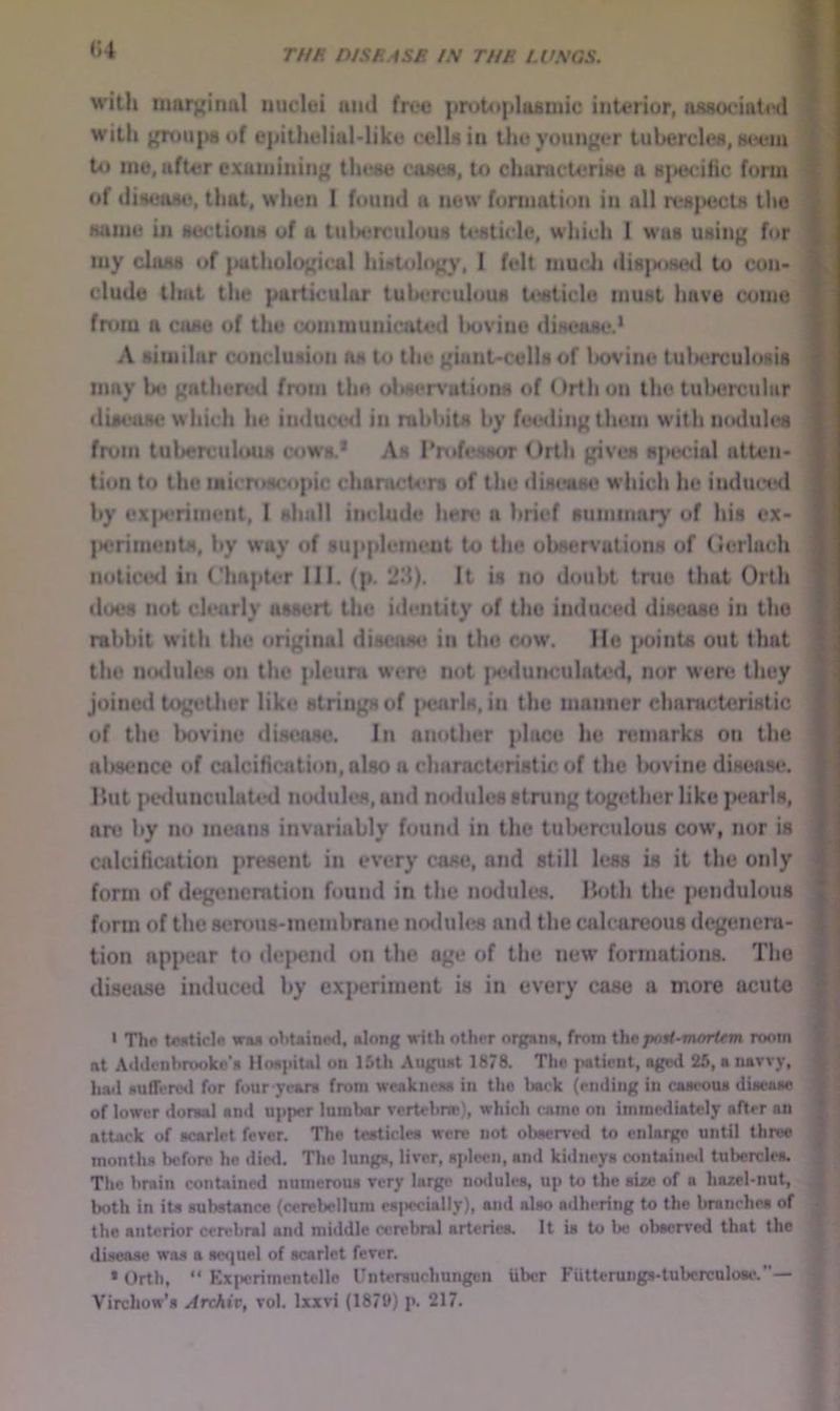 «4 ! with nmivinul iiuclui uml free prutopIasDiic interior, assoeiatiHl with groups of epitheliaMike cells in the younger tubercles, neem U) me, after examining the^ cases, to characterise a sjiecific form of ilisease, that, when 1 found a now formation in all respects the same in sections of a tuberculous U'sticle, which 1 was using for my class of |iuthological histohig)', 1 felt mucJi dis]toseil to con- clude that the particular tuberculous U«ticle must have come fnnu a case of the communicated Ixiviue disease.* A similar conclusion as to the giant-cells of lx>vine tulH*rculosis may be gathered from the oltseiA'ations of < )rth on the tul>ercular diseast* which he induce<i in rabbits by feeding them with nodules from tuberculous cows.* As Professor Orth gives s]»ecial atten- tion to the microscopic characters of the disease which he inductKl by ex|M>riment, I shall include hen* a brief summary of his ex- )>erinientM, by way of supplement to the observations of (ierlach noticcMl in Chapter III. (p. 23). It is no doubt tnie that Orth does not clearly assert the identity of the induced disease in the rabbit with the original disease in the cow. He points out that the n<Mlules on the pleura were not ixulunculated, nor wert! they joined togirther like strings of {>enrls, in the manner characteristic | of the lx)vine disease. In another place he nmiarks on the vvt niisence of calcification, also a characteristic of the Injvine disease, Hut pedunculated nodules, and nodules strung together like jM‘arls, * an; by no means invariably fouml in the tulwrculous cow, nor is * calcification pn*scnt in every case, and still h;s8 is it the only >4; form of degeneration found in the nodules. Hoth the pendulous ' ' form of the 8t?rou8-ineinbrane nodules and the calcareous degenera- i ' tion appear to de{>end on the age of the new formations. The disease induced by experiment is in every case a more acute | • The teeticle wa* ohuined, along with other organa, from the post-moritm room at Aihlonhrookc'a lioapiul on 15th August 1878. The patient, agwi 26, a navvy, hail DufTenHl for four yean from weakneas in the back (ending in caacoua diacaae of lower doraal and upper lumbar vertebne), which came on immediately after an attack of acarlet fever. The testicles were not observed to enlarge until throe months before he died. The lungs, liver, aideeii, and kidneys oontaine»l tuljcrclea. The bnin contained numerous very large nodules, up to the size of a hazel-nut, both in its substance (cerebellum esj»ccially), and also adhering to the branches of the anterior cerebral and middle cerebral arteries, it is to be observed that the disease was a sequel of scarlet fever. • Orth, “ Exi<erimentellc Unterauchungen Uber Futterungs-tubcrculose,’*—
