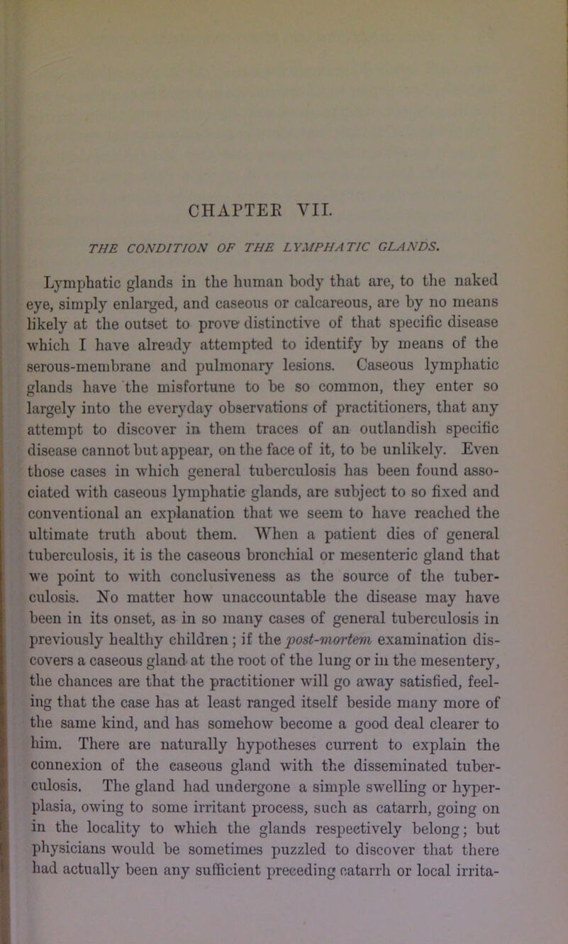 THE CONDITION OF THE LYMPHATIC GLANDS. Lymphatic glands in the human body that are, to the naked eye, simply enlarged, and caseous or calcareous, are by no means likely at the outset to prov^ distinctive of that specific disease which I have already attempted to identify by means of the ) serous-membrane and pulmonarj’’ lesions. Caseous lymphatic I glands have the misfortune to be so common, they enter so largely into the everyday observations of practitioners, that any attempt to discover in them traces of an outlandish specific i disease cannot but appear, on the face of it, to be unlikely. Even i those cases in which general tuberculosis has been found asso- Iciated with caseous lymphatic glands, are subject to so fixed and conventional an explanation that we seem to have reached the ! ultimate truth about them. When a patient dies of general tuberculosis, it is the caseous bronchial or mesenteric gland that we point to with conclusiveness as the source of the tuber- culosis. No matter how unaccountable the disease may have been in its onset, as in so many cases of general tuberculosis in previously healthy children; if the post-mortem examination dis- covers a caseous gland^ at the root of the lung or in the mesentery, the chances are that the practitioner will go away satisfied, feel- ing that the case has at least ranged itself beside many more of the same kind, and has somehow become a good deal clearer to him. There are naturally hypotheses current to explain the connexion of the caseous gland with the disseminated tuber- culosis. The gland had undergone a simple swelling or hyper- plasia, owing to some irritant process, such as catarrh, going on in the locality to which the glands respectively belong; but physicians would be sometimes puzzled to discover that there had actually been any sufficient preceding catarrh or local irrita-