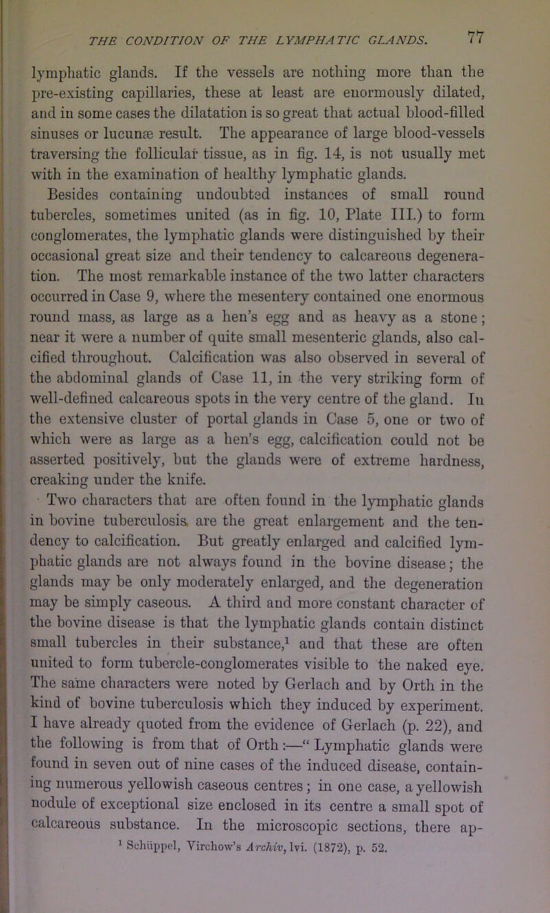 lymphatic glands. If the vessels are nothing more than the pre-existing capillaries, these at least are enormously dilated, and in some cases the dilatation is so great that actual blood-filled sinuses or lucunm result. The appearance of large blood-vessels traversing the follicular tissue, as in fig. 14, is not usually met with in the examination of healthy lymphatic glands. Besides containing undoubted instances of small round tubercles, sometimes united (as in fig. 10, Plate III.) to form conglomerates, the lymphatic glands were distinguished by their occasional great size and their tendency to calcareous degenera- tion. The most remarkable instance of the two latter charactei’S occurred in Case 9, where the mesentery contained one enormous round mass, as large as a hen’s egg and as heavy as a stone; near it were a number of quite small mesenteric glands, also cal- cified throughout. Calcification was also observed in several of the abdominal glands of Case 11, in the very striking form of well-defined calcareous spots in the very centre of the gland. In the extensive cluster of portal glands in Case 5, one or two of which were as large as a hen’s egg, calcification could not be asserted positively, but the glands were of extreme hardness, creaking under the knife. Two characters that are often found in the lymphatic glands in bovine tuberculosis, are the great enlargement and the ten- dency to calcification. But greatly enlarged and calcified lym- phatic glands are not always found in the bovine disease; the glands may be only moderately enlarged, and the degeneration may be simply caseous. A third and more constant character of the bovine disease is that the lymphatic glands contain distinct small tubercles in their substance,^ and that these are often united to form tubercle-conglomerates visible to the naked eye. Tlie same characters were noted by Gerlach and by Orth in the kind of bovine tuberculosis which they induced by experiment. I have already quoted from the evidence of Gerlach (p. 22), and the following is from that of Orth:—“ Lymphatic glands were found in seven out of nine cases of the induced disease, contain- ing numerous yellowish caseous centres; in one case, a yellowish nodule of exceptional size enclosed in its centre a small spot of calcareous substance. In the microscopic sections, there ap- 1 Schiippel, Virchow’s Archiv,W\. (1872), p. 52.