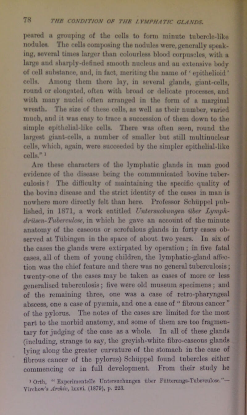 lieared u pruiipinR of tlie cells to form minute tuliercle-like nodultNL The cells com]>uNin{{ the iiuduleM were.ijenemlly s]>eak> iiiji, imverul limes lai^er tlutii coluurleKS hloud corjmscleH, with a lui^e ami sharply-tlefiiied smooth nucleus ami an extensive Ijotly of cell sulistunce, ami, in fact, meriting the name of' epithelioid ’ cells. Amon^ them there lay, in several f^lamls, niant-cells, round or eloni^atml, often with broad or deliwite processes, ami with many nuclei often amin^l in the form of a mat^inal w reath. The size of these cells, as well us their numlter, varied much, and it was i*asy to trace a succession of them down to the simple epithelial'like cella There was often seen, round the largest ^dant'Cells, a number of smaller but still multinuchair cells, which, i^ain, were succeeded by the simpler opitheliaMiko celU ‘ Are these characters of tho lymphatic glands in man pood evidence of tho disease lx*in^ the communicated Ixivine tul>er' culosis ? The ditliculty of maintaining the B]>eciric ({uality of the bovina disease and the strict identity of the coses in man is nowhere more directly felt than here. Professor Schtip|>el piil>- lished, in 1871, a work entitli*d UiUtrimchungftn iihcr Lymph- driUitn-TuherculoM, in which he gave an account of tlie minute anatomy of the caseous or scrofulous ghinds in forty cases ob- served at Tubingen in the space of about two years. In six of the cases the glands were extirpated by operation ; in five fatal cases, all of them of young childn-n, the lymphatic-gland afh*c- tion was the chief feature and there was no general tuberculosis; twenty-one of the cases may lie taken as cases of more or less giMieralised tulierculosis; five were old museum sjKjcimens ; and of the nmiaining three, one was a case of retro-phaiyrngeal abscess, one a case of pyiemia, and one a case of “ fibrous cancer ” of the pylorus. The notes of the cases are limitetl for the most part to the morbid anatomy, and some of them are too fragmen- tary for judging of the case as a whole. In all of these glands (including, strange to say, the greyish-white fibro-caseous glands Iving along the greater curvature of the stomach in the case of fibrous cancer of the pylorus) Schiippel found tul)ercle8 either commencing or in full development From their study he > Orth, “ Expcrimentolle Untomnchungcn iibcr Fiitterungs-Taberculose.”— Virchow’s ^rcAir, Ixxri. (187$>), p. 223.