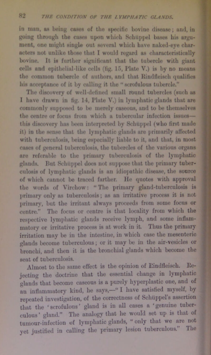 in tiiaii, ax Iteiiig canes of llio specific bovine dinoase; ami, in ){uiug thrungh the euaea upon wliicli 8chiip|H5l baxea liix argu* nicnt, one uiiglit single out Huveral which have naked-eye char- actera nut unlike those that I would regard aa characteristically bovine. It is further significant that the tubercle with giant ctdls and epithelial-like cells (fig. 15, IMate V.) is by no means the cotumon tubercle of authors, and that Hindfleisch (jualifies Ilia acceptan<‘e of it by calling it the '* scrofulous tubercle. The disc<ivery of well-define<l aniall round tulienrles (such us 1 have drawn in fig. 14, IMate V.) in lymphatic glands that are commonly supjMMted to Im< merely caseous, and to be themselves the w*ntre or focus from which a tubercular infection issues— this discovery has lHH!n inter]>reUHl by 8chup|K'l (who first made it) in the sense tliat the lymphatic glands are primarily uirected with tuberculosis, Iwing es{>ecially liable to it, and that, in most cases of general tuberculosis, the tulsfrcles of the various organs are referable to the primary tula^rculosis of the lymphatic glands. Hut SchUp|ict does nut sup|sjse that the primary tuber- culosis of lymphatic glands is an idiopathic disease, the sourco of which cannot bo traced farther. He quotes with approval the words of V'irchow: “The primary gland-tul^erculosis is primary only ns tuberculosis; os an irritative process it is not pritnar)', but the irritant always prtKx*eds from some focus or centre.” The focus or centre is that hxMility from which the rcsiwctive lymphatic glands receive lymph, and some inflam- matory or irritative process is at w’ork in it Thus the primary irritation may be in the intestine, in which case the mesenteric glands l>ecx)me tulwrculous; or it may Ixi in the air-vesicles or bronchi, and then it is the bnmchial glands which become the seat of tul)erculosis. Almost to the same effect is the opinion of Hindfleisch. He- jecting the doctrine that the essential change in lymphatic glands that become caseous is a purely hyperplastic one, and of au inflammatory kind, he says,—“ I have satisfied myself, by rei>eated investigation, of the correctness of Schiippel’s assertion that the ‘scrofulous’ gland is in all cases a ‘genuine tuber- culous ’ gland.” The analogy that he would set up is that of tumour-infection of lymphatic glands, “ only that we are not yet justified in calling the primary lesion tuberculous.” The