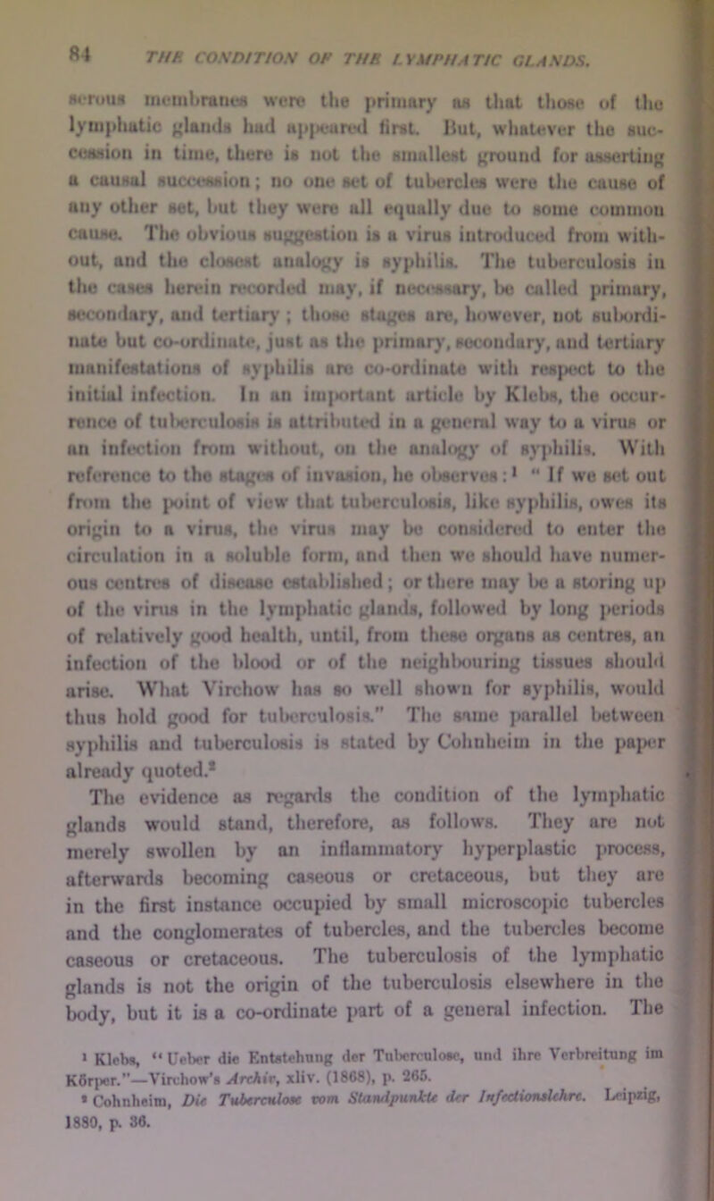 wrouH iiieiitbntneM were the priiimry tin that those of tljc lympimtic ('UikU hud H|i|>eure<l first, liut, whatever the auc- cetMioii in time, there ia not tiie anniUeat ground for uaaertiug a cauaul aumataion; no one set of tubercles were the cause of any other set, but they were all equally due to aonie common cause. The obvious auKjtestion ia a virus intro<luced from with- out, and the closest unalc^y ia syphilis. The tuberculosis in the cases herein n*conled may, if nec4rasary, be called primary, secondary, and tertiar)'; those ato^ are, however, not aulsjrdi- nate but co-ordiiiut4>, just as the primar}', secondary, and tertiary manifestations of syphilis are co-ordinate with respect to the initial infitclion. In an im{»nrtant article by Klebs, the occur- rence of tulx'rculosis is attribuUnl in a geneml way to a virus or an infiH'tion from without, on tiic analog' of syphilis. With reference to the staf^a of invasion, he observes: > If we s(«t out frtiiii the |K>int of view that tuberculosis, like ayphilia, owes its origin to a vims, the vima may be considered to enter the circulation in a soluble fonn, an<l then wo aliould luive nmner- ouM contn>8 of disease established; or there may l>c a storing up of the vims in the lymphatic glands, followed by long periods of relatively good health, until, from these oiyans as centres, an infection of the hlood or of the ncighlsiuring tissues should arise. What Virchow has so well shown for syphilis, would thus hold gc>od for tulH^reulosis.” The same parallel Isjtween syphilis and tuberculosis is statoil by Cohnheim in the pap<;r already quoted.* Tlie evidence as regards the condition of the lymphatic glands would stand, therefore, as follows. They are not merely swollen by an inflammatory hy}>erpla8tic j)roccss, afterwanls becoming caseous or cretaceous, but they are in the firet instance occupied by small microscopic tubercles and the conglomerates of tubercles, and the tulHjrcles become caseous or cretaceous. The tuberculosis of the lymphatic glands is not the origin of the tuberculosis elsewhere in tlie body, but it ia a co-ordinate part of a general infection. The > Klcb*, “ Ueber die Entatehnng der Tulwrculoec, und ihre Verbreitung im K6riwr.—Virchow’s Archir, xliv. (1868), p. 266. • Cohnheim, Du TuberaUou vom StandpunkU der Imfeetionalehre. Leipzig, 1880, p. 36.