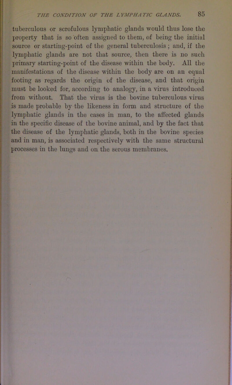 tuberculous or scrofulous lymphatic glands would thus lose the property that is so ‘often assigned to them, of being the initial source or starting-point of the general tuberculosis; and, if the lymphatic glands are not that source, then there is no such primary starting-point of the disease within the body. All the manifestations of the disease within the body are on an equal footing as regards the origin of the disease, and that origin must be looked for, according to analogy, in a virus introduced from without. That the virus is the bovine tuberculous virus is made probable by the likeness in form and structure of the lymphatic glands in the cases in man, to the affected glands in the specific disease of the bovine animal, and by the fact that the disease of the lymphatic glands, both in the bovine species and in man, is associated respectively with the same structural processes in the lungs and on the serous membranes.