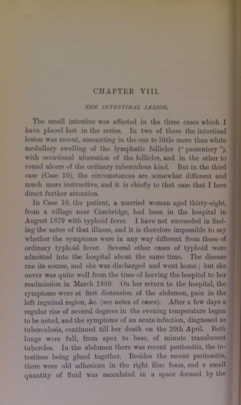 THR tNTRSTtSAL IJ^SIOS. Tilt* small intcstiiiv was aflectcd in the three coses which I have phicetl hist in the stories. In two of these the intestinal lesion was reufiit, amounting in the one to little more than white metlulliiry swelling of the lymphatic follicles (“ {isorentery ”), with occasional ulceration of the foIlicIi*s, and in the other to round ulcers of the ordiiuiry tuberculous kind Hut in the third (»se (Cosi* 10), the circumstances are somewhat diflTerent and much more instructive, and it is chiefly to that case tluit I here direct further attention. In Case 10, the {latient, a marrietl woman aged thirty-eight, from a village near Cambridge, harl been in the hospital in August 1870 witii typhoid fever. I have not succeeded in find* ing the notes of that illness, and it is therefore impossible to say whether the symptoms were in any way difTerent from those of ordinary typhoid fever. Several other cases of tyjdioid were admitteil into tlie hospital aliout the same time. The disease ran its course, and she was discliaiged and went home; but she never was quiu; well from the time of leaving the hospitid to her readinission in March 1880. On her return to the hospital, the symptoms were at first distension of the alxlomcn, pain in the left inguinal region, &c. (see notes of cases). After a few days a regular rise of several degrees in the evening temperature began to be noted, and the symptoms of an acute infection, diagnosed as tuberculosis, continued till her death on the 20th April. Hoth lungs were full, from apex to base, of minute translucent tuVercles. In the alxlomen there was recent peritonitis, the in- testines being glued together. Besides the recent peritonitis, there were old adhesions in the right iliac fossa, and a small (quantity of fluid was sacculated in a space formed by the f