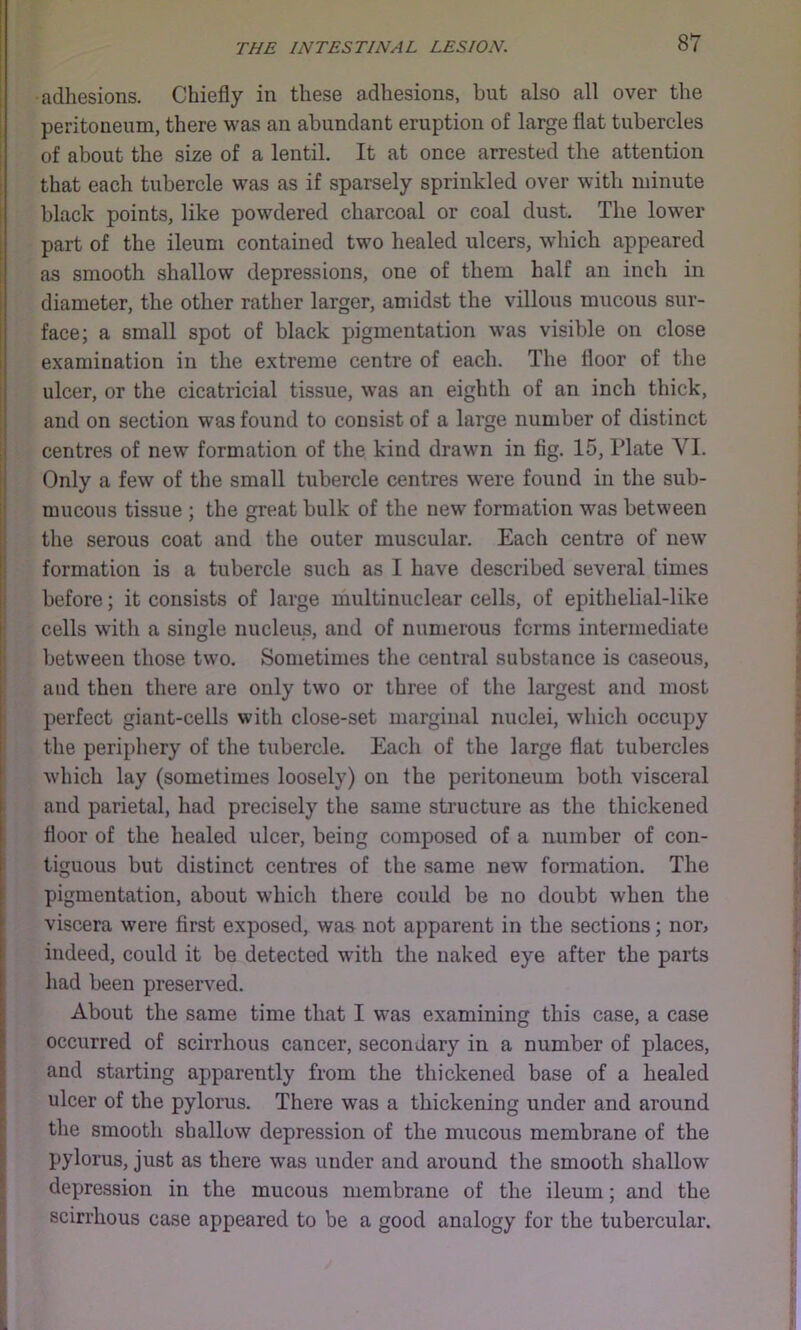 adhesions. Chiefly in these adhesions, but also all over the peritoneum, there was an abundant eruption of large flat tubercles of about the size of a lentil. It at once arrested the attention that each tubercle was as if sparsely sprinkled over with minute black points, like powdered charcoal or coal dust. The lower part of the ileum contained two healed ulcers, which appeared as smooth shallow depressions, one of them half an inch in diameter, the other rather larger, amidst the villous mucous sur- face; a small spot of black pigmentation was visible on close examination in the extreme centre of each. The floor of tlie ulcer, or the cicatricial tissue, was an eighth of an inch thick, and on section was found to consist of a large number of distinct centres of new formation of the kind drawn in fig. 15, Plate VI. Only a few of the small tubercle centres were found in the sub- mucous tissue ; the great bulk of the new formation was between the serous coat and the outer muscular. Each centra of new formation is a tubercle such as I have described several times before; it consists of large multinuclear cells, of epithelial-like cells with a single nucleus, and of numerous forms intermediate between those two. Sometimes the central substance is caseous, and then there are only two or three of the largest and most perfect giant-cells with close-set marginal nuclei, which occuj)y the periphery of the tubercle. Each of the large flat tubercles which lay (sometimes loosely) on the peritoneum both visceral and parietal, had precisely the same structure as the thickened floor of the healed ulcer, being composed of a number of con- tiguous but distinct centres of the same new formation. The pigmentation, about which there could be no doubt when the viscera were first exposed, was not apparent in the sections; nor, indeed, could it be detected with the naked eye after the parts had been preserved. About the same time that I was examining this case, a case occurred of scirrhous cancer, secondary in a number of places, and starting apparently from the thickened base of a healed ulcer of the pylorus. There was a thickening under and around the smooth shallow depression of the mucous membrane of the pylorus, just as there was under and around the smooth shallow depression in the mucous membrane of the ileum; and the scirrhous case appeared to be a good analogy for the tubercular.