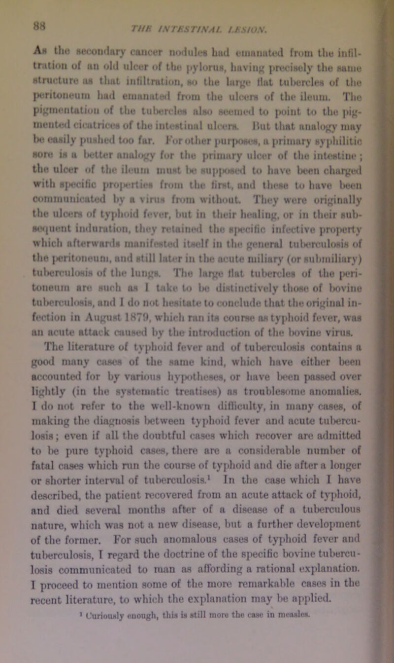 Ah the H6«x)n(lary cojicer nodules hud enuiimUnl from the infil- traliou of un old ulcer of the |»ylurus, huviti^ |(rt*ci»ely the same structure us that inliltmtion, wi the lurj'e llul tubercles of llio )H;ritoneum hud eiimiiuted from the uh*en* of the ileum. Tlio pi^meiitutiou of the tuberchm ulmi HueiiUNl to j»oint to the iiiented cicutrices of the iiiteHtiiial uUvr*. Hut that nnuloj^y may be easily |iUNhed too fur. For other |»urpo«es, a {irimury sypliilitic aore ia a lM*tU*r analog fur the primary ulcer of the inU«Line ; the ulcer of the ileum immt U» bup|kihih1 to have lx‘en chaiyeil with a{x*ci(ic pro|M‘rties fnim the lirst^ and these to have been Communicated by a viruH from without. They were ori}{inally the ulcers of typhoid fever, but in their henliii);, or ifi their sub- Msjuent indiirutiun, they retaimul the M]u*cilic infective pn)|MJrty which afterwanU manif(*sied itself in the funeral tuU*rculosis of the |>eritoneum. and still luU*r in the acute miliary (or suhmiliary) tulHirrulosis of the lunpi. The laryt? Hat tii)>ende8 of the |K*ri- toneum are such as 1 take to lie distinctively tiusu! of Imvine tul>ert!ulosiM, ami 1 do not hesitate to conclude that theorij^iiial in* fection in Auj^mst 187H, which ran its courw* asty|dioid fever, was an acute attack cnuseil by the intrrMiuction of the Inivine virus. The literature of typhoid fever and of tuljerculosis contains a good many cases of the same kind, which have either Ixien accounted for by various hyp<»the8ca, or have ls*en {Missed over lightly (in the systematic treatises) ns troublesome anomalies. I do not refer to the well-known difliculty, in many cases, of making the diagnosis lietween ty{>hoid fever and acute tul>ercu- losis; even if all the doubtful cases which n*cover an? admitted to l»e pure tyjdioid cases, there are a considerable numlier of fatal cases which run the course of tyjdioid and die after a longer or shorter interval of tulierculosis.* In the case which I have described, the patient recovered from an acute attack of typhoid, and diwl several months after of a disease of a tuberculous nature, which was not a new disease, but a further develojiment of the former, h'or such anomalous cases of tyjdioid fever and tulierculosis, T regard the doctrine of the sj>ecific bovine tubercu- losis communicated to man as affording a rational exjdanation. 1 proceed to mention some of the more remarkable easels in the recent literature, to which the exjdanation may be aj>jdied. ' Curioiwly cuough, tliia is still more the case in nicaslca.