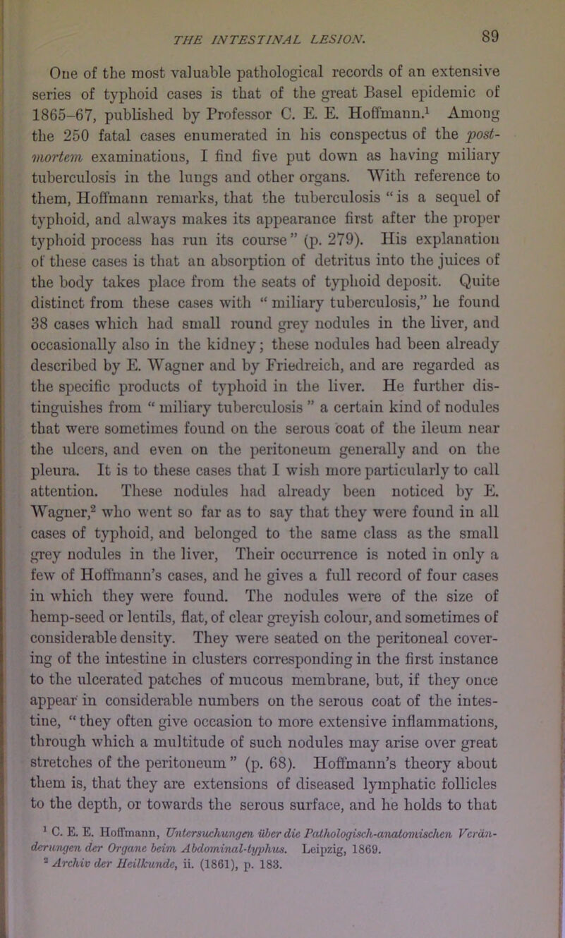 One of the most valuable pathological records of an extensive series of typhoid cases is that of the great Basel epidemic of 1865-67, published by Professor C. E. E. Hoffmannd Among the 250 fatal cases enumerated in his conspectus of the post- mortem examinatious, I find five put down as having miliary tuberculosis in the lungs and other organs. With reference to them, Hoffmann remarks, that the tuberculosis “ is a sequel of typlioid, and always makes its appearance first after tlie proper typlioid process has run its course ” (p. 279). His explanation of these cases is that an absorption of detritus into the juices of the body takes place from tlie seats of typhoid deposit. Quite distinct from these cases with “ miliary tuberculosis,” he found 38 cases which had small round grev nodules in the liver, and occasionally also in the kidney; these nodules had been already described by E. Wagner and by Friedreich, and are regarded as the specific products of typhoid in the liver. He further dis- tinguishes from “ miliary tuberculosis ” a certain kind of nodules that were sometimes found on the serous coat of the ileum near the ulcers, and even on the peritoneum generally and on the pleura. It is to these cases that I wish more particularly to call attention. These nodules had already been noticed by E. Wagner,^ who went so far as to say that they were found in all cases of typhoid, and belonged to the same class as the small grey nodules in the liver. Their occurrence is noted in only a few of Hoffmann’s cases, and he gives a full record of four cases in which they were found. The nodules were of tlie size of hemp-seed or lentils, flat, of clear greyish colour, and sometimes of considerable density. They were seated on the peritoneal cover- ing of the intestine in clusters corresponding in the first instance to the ulcerated patches of mucous membrane, but, if they once appear in considerable numbers on the serous coat of the intes- tine, “ they often give occasion to more extensive inflammations, through which a multitude of such nodules may arise over great stretches of the peritoneum ” (p. 68). Hoffmann’s theory about them is, that they are extensions of diseased lymphatic follicles to the depth, or towards the serous surface, and he holds to that ^ C. E. E. Hoffmann, Untersuchungen iiber die Patliologisch-aimloviischcn Vcrdn- dcrmigen dcr Organc bcim Abdominal-typhus. Leipzig, 1869. Archiv dcr lleilkundc, ii. (1861), p. 183.