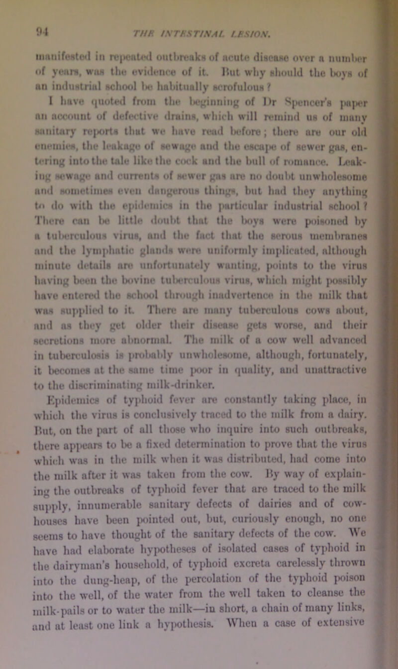 iiuinifu8t(Ml in n‘|>eut4Hi ontbrt?akrt of acuto diaeafte over a iuiiiiWt itf yeaiu, wan tlio ovi<U*iic« of it. Hut why uliould the hoy» of an imluNlrial acliool tte liahitually scrofulouH ? 1 have ({uoted from the lie}{iiiniii^ of I)r J^pencer's an account of defective drains, wliich will rtunind us of manv saniuiry re|i<>rt8 that we have read lx*fore ; there are our old enemies, the leakage of sewage and the esca]»e of sewer en> h'rini; into the Ude like the C(X'k and the hull of romaiK'e, Ix>ak- in^ M'Wap> an<I currents of sewer ^as are no douht unwholesome and Hoiiiotimes even dHii^erous tiling, hut had they anythim; tn do with the epidemics in the particular industrial kc1kk)1 ? 'I’liero can 1k» little douht that the Ixiys were poisoned hy a tulx'rculous virus, and the fact that the serous uiemhranes and the lymphatic glands weri* uniformly implicated, although minute details an* unfortunately wanting, points to the virus having bt*on the bovine tuWrculous virus, which might ]>oHsihly have entered the school through inadvertcnc:e in the milk that was supplitnl to it. Then? an; many tuberculous cows nlsmt, and as they get ohler their disease gets worse, ami their secretions more abnormal. The milk of a cow well advanced in tubenmlosis is probably unwholesome, although, fortunately, it l>erome8 at the same time ]MK)r in quality, and unattractive to the discriminating milk-ilrinker. Epidemics of typhoid fever are constantly taking place, in which the virus is conclusively traced to the milk from a dairy. Hut, on the part of all those who inquire into such outbreaks, there apl>enrs to Ihj a fixed determination to pixjve that the virus which was in the milk when it was distributed, had come into the milk after it was taken from the cow. Ity way of explain- ing the outbreaks of typhoid fever that are traced to the milk 8up])ly, innunierable sanitary defects of dairies and of cow- houses have been pointed out, but, curiously enough, no one seems to have thought of the sanitary defects of the cow. We have had elaborate hyiwtheses of isolated cases of typhoid in the dairyman’s household, of typhoid excreta carelessly thrown into the dung-heap, of the percolation of the typhoid poison into the well, of the water from the w^ell taken to cleanse the milk-pails or to water the milk—in short, a chain of many links, and at least one link a hypothesis. Wheu a case of extensive