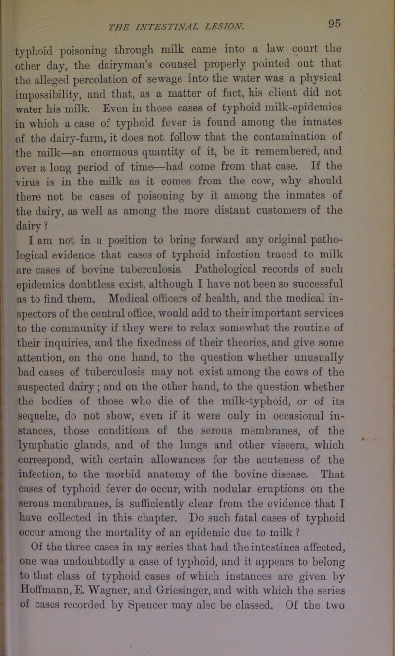 typhoid poisoning through milk came into a law court the otlier day, the dairyman’s counsel properly pointed out that the alleged percolation of sewage into the water was a physical impossibility, and that, as a matter of fact, his client did not water his milk. Even in those cases of typhoid milk-epidemics in which a case of typhoid fever is found among the inmates of the dairy-farm, it does not follow that the contamination of the milk—an enormous quantity of it, be it remembered, and i over a long period of time—had come from that case. If the j virus is in the milk as it comes from the cow, why should ; there not be cases of poisoning by it among the inmates of ; the dairy, as well as among the more distant customers of the : dairy ? I am not in a position to bring forward any original patho- logical evidence that cases of typhoid infection traced to milk are cases of bovine tuberculosis. Pathological records of sucli epidemics doubtless exist, although I have not been so successful as to find them. Medical officers of health, and the medical in- spectors of the central office, would add to their important services to the community if they were to relax somewhat tlie routine of their inquiries, and the fixedness of their theories, and give some attention, on the one hand, to the question whether unusually bad cases of tuberculosis may not exist among the cows of the suspected dairy; and on the other hand, to the question whether the bodies of those who die of the milk-typhoid, or of its sequelae, do not show, even if it were only in occasional in- stances, those conditions of the serous membranes, of the lymphatic glands, and of the lungs and other viscera, which correspond, with certain allowances for the acuteness of the infection, to the morbid anatomy of the bovine disease. That cases of typhoid fever do occur, with nodular eruptions on the serous membranes, is sufficiently clear from the evidence that I liave collected in this chapter. Do such fatal cases of typhoid occur among the mortality of an epidemic due to milk ? Of the three cases in my series that had the intestines affected, one was undoubtedly a case of typhoid, and it appears to belong to that class of typhoid cases of which instances are given by Hoffmann, E. Wagner, and Griesinger, and with which the series I of cases recorded by Spencer may also be classed. Of the two