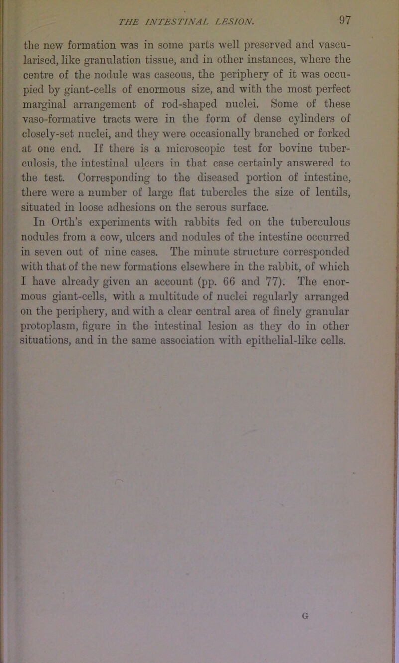 •f 3 ' the new formation was in some parts well preserved and vascu- larised, like granulation tissue, and in other instances, where the ; centre of the nodule was caseous, the periphery of it was occu- ; pied by giant-cells of enormous size, and with the most perfect marginal arrangement of rod-shaped nuclei. Some of these vaso-formative tracts were in the form of dense cylinders of i closely-set nuclei, and they were occasionally branched or forked I at one end. If there is a microscopic test for bovine tuber- ’I culosis, the intestinal ulcers in that case certainly answered to the test. Corresponding to the diseased portion of intestine, there were a number of large flat tubercles the size of lentils, situated in loose adhesions on the serous surface. In Orth’s experiments with rabbits fed on the tuberculous nodules from a cow, ulcers and nodules of the intestine occurred in seven out of nine cases. The minute structure corresponded I with that of the new formations elsewhere in the rabbit, of which ' I have already given an account (pp. 66 and 77). The enor- mous giant-cells, with a midtitude of nuclei regularly arranged on the periphery, and with a clear central area of finely granular ; protoplasm, figure in the intestinal lesion as they do in other t situations, and in the same association with epithelial-like cells. f
