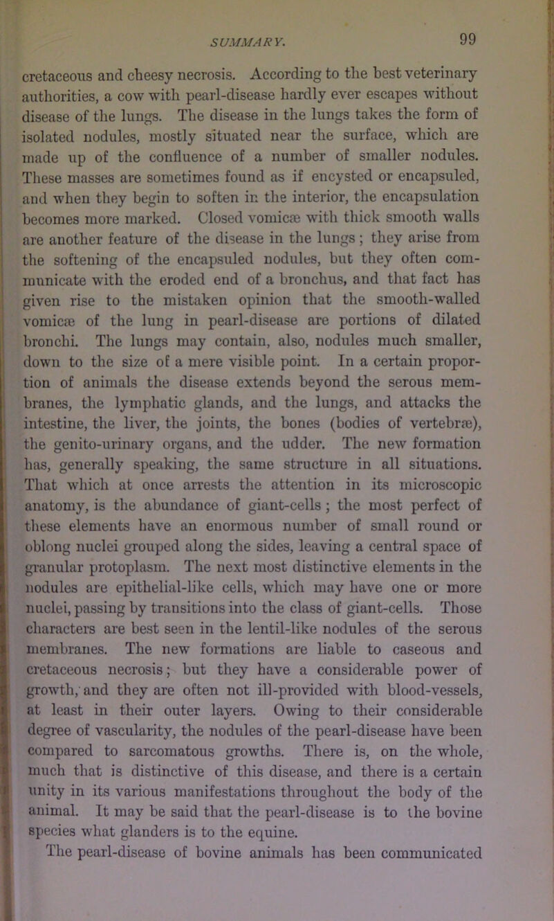 cretaceous and cheesy necrosis. According to the best veterinary authorities, a cow with pearl-disease hardly ever escapes without disease of the lungs. The disease in the lungs takes the form of isolated nodules, mostly situated near the surface, which are made up of the confluence of a number of smaller nodules. These masses are sometimes found as if encysted or encapsuled, and when they begin to soften in the interior, the encapsulation becomes more marked. Closed vomica) with thick smooth walls are another feature of the disease in the lungs; they arise from the softening of the encapsuled nodules, but they often com- municate with the eroded end of a bronchus, and that fact has given rise to the mistaken opinion that the smooth-walled vomicm of the lung in pearl-disease are portions of dilated bronchi. The lungs may contain, also, nodules much smaller, down to the size of a mere visible point. In a certain propor- tion of animals the disease extends beyond the serous mem- branes, the lymphatic glands, and the lungs, and attacks the intestine, the liver, the joints, the bones (bodies of vertebrm), the genito-urinary organs, and the udder. The new formation has, generally speaking, the same structure in all situations. That wliich at once arrests the attention in its microscopic anatomy, is the abundance of giant-cells; the most perfect of these elements have an enormous number of small round or oblong nuclei grouped along the sides, leaving a central space of granular protoplasm. The next most distinctive elements in the nodules are epithelial-like cells, which may have one or more nuclei, passing by transitions into the class of giant-cells. Those charactei’S are best seen in the lentil-like nodules of the serous membranes. The new formations are liable to caseous and cretaceous necrosis; but they have a considerable power of growth, and they are often not ill-provided with blood-vessels, at least in their outer layers. Owing to their considerable degree of vascularity, the nodules of the pearl-disease have been compared to sarcomatous growths. There is, on the whole, much that is distinctive of this disease, and there is a certain unity in its various manifestations throughout the body of the animal. It may be said that the pearl-disease is to the bovine species what glanders is to the equine. The pearl-disease of bovine animals has been communicated
