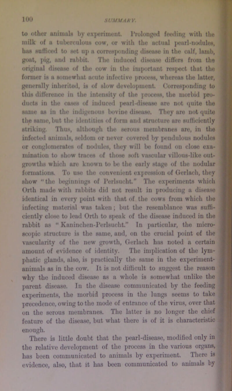 to other aniumU by ex|>eriiiieiit. Trolongwi fet-sUn^ witli the milk of u tuberculuiLS cow, or with the uctual jM.nirl'tio<lule«, hiu» Hutliccil to Het up a correa{K)iuling diu^ae in the ailf, lamb, goat, pig, and rabbit. The induced diaeuae differs from the original diseaiH) of the cow in the im|M>rtant reajiect thut the foniier U a somewhat acute infective process, where^as the latter, gonerally inherited, is of slow development Corresponding to this difference in the intensity of the process, the morbid pro- ducts in the casus of induced {>enrl-<lisea8c are not (|uita the same as in the indigenous Isivine disease. They are not quite the same, but the identities of form and struclure are suflicicntly striking. Thus, although the serous membranes an;, in the infucte<l animals, seldom or never covensl by |M*ndulous nodules or conglunierat4*M of noduh'S, they will bo found on closo exa- mination to show* traces of those soft vascular villous-like out- grow'ths which an> known to be the early stage of the nodular fonnationa To use the convenient expression of Gcrlach, they show “the l>eginningM of I’erlsucliL The cxj»eriments which Orth nuide with rabbits did not result in prtKlucing a disease identical in every i>oint with that of the cow's from which the infecting material was taken; but the resemblance w*as suffi- ciently close to leail Orth to s]>eak of the disease induced in the rabbit ns “ Kaninchen-rerlsucht.” In jmrticular, the micro- scopic structure is the same, and, on the cnicial point of the vascularity of the new growth, Oerlach hiw notetl a certain amount of evidence of identity. The implication of the lym- phatic glands, also, is practically the same in the experiment- animals as in the cow. It is not diflicult to suggest the reason why the induced disease as a whole is somewhat unlike the parent disease. In the disease communicated by the feeding ex|)eriments, the morbid process in the lungs seems to take ])recedence, owing to the mode of entrance of the vims, over that on the serous membranes. The latter is no longer the chief feature of the disease, but what there is of it is characteristic enough. There is little doubt that the pearl-disease, modified only in the relative development of the process in the various organs, has been communicated to animals by experiment. There is evidence, also, that it has been communicated to animals by I