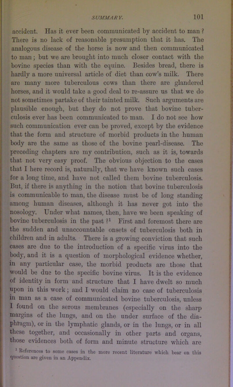 accident. Has it ever been communicated by accident to man ? There is no lack of reasonable presumption that it has. The analogous disease of the horse is now and then communicated to man; but we are brought into much closer contact with the bovine species than with the equine. Besides bread, there is hardly a more universal article of diet than cow’s milk. There are many more tuberculous cows than there are glandered horses, and it would take a good deal to re-assure us that we do not sometimes partake of their tainted milk. Such arguments are plausible enough, but they do not prove that bovine tuber- culosis ever has been communicated to man. I do not see how sucli communication ever can be proved, except by the evidence that the form and structure of morbid products in the human body are the same as those of the bovine pearl-disease. The preceding chapters are my contribution, such as it is, towards ! that not very easy proof. The obvious objection to the cases i that I here record is, naturally, that we have known such cases I for a long time, and have not called them bovine tuberculosis. But, if there i.s anything in the notion that bovine tuberculosis is communicable to man, the disease must be of long standing among human diseases, although it has never got into the nosology. Under what names, then, have we been speaking of bovine tuberculosis in the past P First and foremost there are the sudden and unaccountable onsets of tuberculosis both in children and in adults. Tliere is a growing conviction that such cases are due to the introduction of a specific virus into the body, and it is a question of morphological evidence whether, in any particular case, the morbid products are those that would be due to the specific bovine virus. It is the evidence of identity in form and structure that I have dwelt so much upon in this work; and I would claim no case of tuberculosis in man as a case of communicated bovine tuberculosis, unless 1 found on the serous membranes (especially on the sharp margins of the lungs, and on the under surface of the dia- phragm), or in the lymphatic glands, or in the lungs, or in all these together, and occasionally in other parts and organs, those evidences both of form and minute structure whicli are ^ References to some cases in the more recent literature which bear on this finestiou are given in an Appendix.