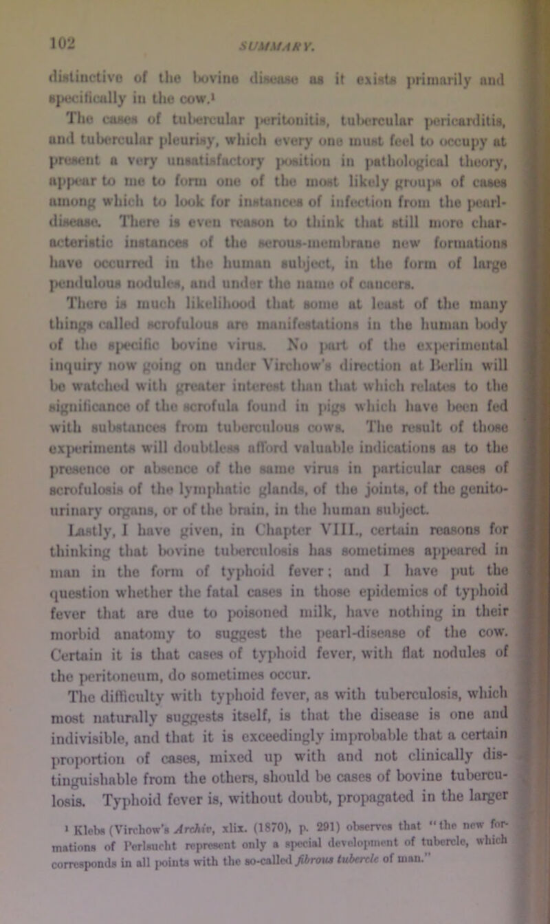 (liiitiiictivo of llio buvino dUeajM as it oxints primarily and Hpeciticully in the cow.» The casoM of tubercular )>eritonitU, tulx'rcular poricarditU, and tulxtrcular pleunay, which every one niuat feel to occupy at pruMent a very uuaatiafactory {KMitiou in pathological theory, upp(*ar to me to form one of the moat likely gruu|M of caaea amon){ which to look for inatancea of infection from the jK^nrl* duteaae. Tliure if even reason to think that still more cliar* octoristio instances of the serous-membrane new formations have occurred in the human subject, in the form of large |x*nduluus noilules, and under the name of cancers. There is much likelihood that some at least of the many things called scrofulous ore manifestations in the human Inxly of the s^iecihc bovine virua No {sirt of the exiM'rimontal inquiry now going on under Virchow’s direction at lU*rIin will Ix) w'atched with greater inU^rest tluiii that which itdaUis to the signilicance of the scrofula found in pigs which have l>oen fed with BubsUinces from tuberculous cowa The result of those ex{H)rimeiita w*ill doubtless afTonl valuable indications as to the {iresetice or abst^ncc of the same virus in particular cases of scrofulosis of the lymphatic glands, of the joints, of the genito- urinary organs, or of the brain, in the liuman subject Ijifttly, I have given, in Chapter VIII., certain reasons for thinking that bovine tnbercnlosis has sometimes ap^Hjared in man in the form of typhoid fever; and I have put the (question whether the fatal coses in those epidemics of tyjdioid fever that are due to poisoned milk, have nothing in their morbid anatomy to suggest the jiearl-disease of the cow. Certain it is that cases of typhoid fever, with Hat nodules of the periUmeum, do sometimes occur. The difficulty with typhoid fever, ns with tul^erculosis, which most natumlly suggests itself, is that the disease is one and indivisible, and that it is exceedingly improbable that a certain profKjrtion of cases, mixed up with and not clinically dis- tinguishable from the others, should l>e cases of bovine tulxjrcu- losis. Typhoid fever is, without doubt, propagated in the larger ‘ Klcb* (Virchow’s ^rcAir, xlix. (1870), p. 291) obserros that the new for- mation* of I’orlMicht reprownt only a special development of tubercle, which corresponds in all i»oints with the so-caUc«i yifcreia tubercU of man.