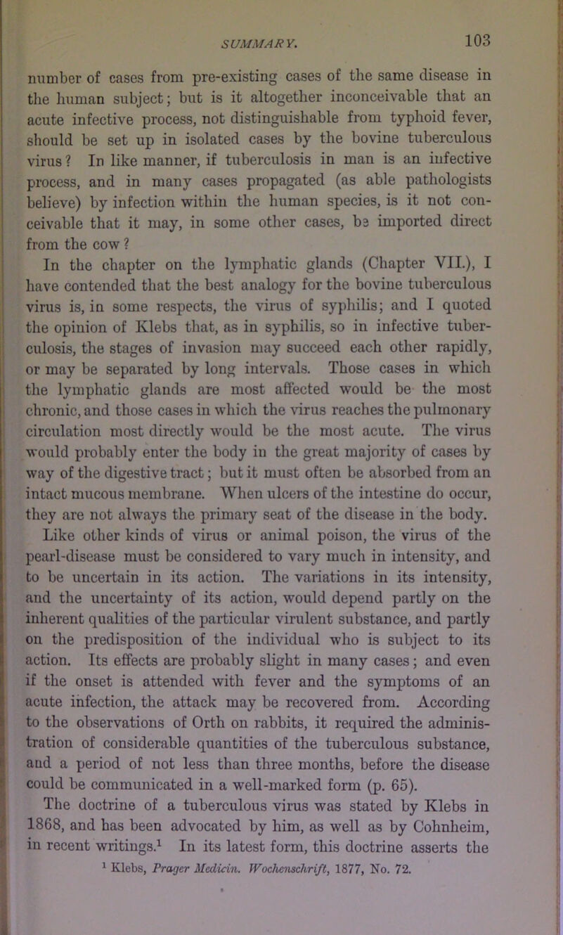 number of cases from pre-existing cases of the same disease in the liuman subject; but is it altogether inconceivable that an acute infective process, not distinguishable from typhoid fever, sliould be set up in isolated cases by the bovine tuberculous virus ? In like manner, if tuberculosis in man is an infective process, and in many cases propagated (as able pathologists believe) by infection within the human species, is it not con- ceivable that it may, in some other cases, be imported direct from the cow ? In the chapter on the lymphatic glands (Chapter VII.), I have contended that the best analogy for the bovine tuberculous virus is, in some respects, the virus of syphilis; and I quoted the opinion of Klebs that, as in syphilis, so in infective tuber- i culosis, the stages of invasion may succeed each other rapidly, or may be separated by long intervals. Those cases in which ; the lymphatic glands are most affected would be the most chronic, and those cases in which the virus reaches the pulmonary circulation most directly would be the most acute. The virus would probably enter the body in the great majority of cases by way of the digestive tract; but it must often be absorbed from an intact mucous membrane. When ulcers of the intestine do occur, they are not always the primary seat of the disease in the body. Like other kinds of virus or animal poison, the virus of the pearl-disease must be considered to vary much in intensity, and to be uncertain in its action. The variations in its intensity, and the uncertainty of its action, would depend partly on the inherent qualities of the particular virulent substance, and partly on the predisposition of the individual who is subject to its action. Its effects are probably slight in many cases; and even if the onset is attended with fever and the symptoms of an acute infection, the attack may be recovered from. According to the observations of Orth on rabbits, it required the adminis- tration of considerable quantities of the tuberculous substance, and a period of not less than three months, before the disease could be communicated in a well-marked form (p. 65). Tlie doctrine of a tuberculous virus was stated by Klebs in 1868, and has been advocated by him, as well as by Cohnheim, in recent writings.^ In its latest form, this doctrine asserts the ^ Klebs, Prager Medicin. Wochenschrift, 1877, No. 72.
