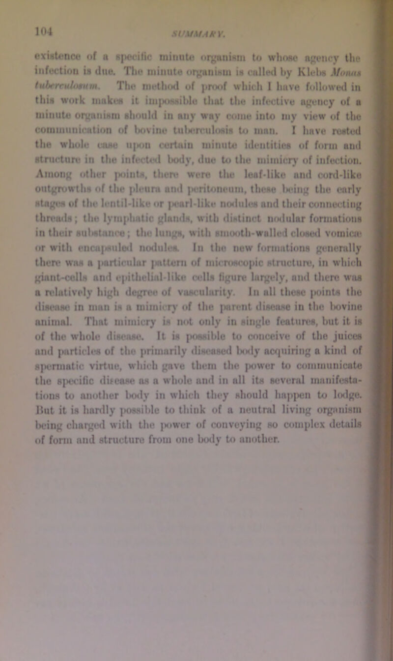 exisU)nc<5 of a specific minute organism to whose agency the inft)ctiou is due. The minute urganiMUi is called by Klehs Momim tuhercuUmim. The inetliod of pro<»f which 1 have followed in this work uiakist it itii{)ossible tliat the infective agency of a minute orgaiiism should in any way come into niy view of the coiuiiiunication of bovine tulM*nrulosis to man. I have rusted the whole case u|sjn c'ertain minute identities of form and stnicture in tlie infected body, due to the mimicr}' of infection. Among other points, there were tlie leaMiko and cord-like outgroa-ths of the pleura and |teritoneum, these iMUiig the early stagiw of the lentil-liko or {>earMike nodules and their aiunecting threads; the lymphatic glands, with distinct ntsiular fonnations in their sultstnnce; the lungs, with smooth-walled closed vomica; or with enca|s)ulod nodules. In the now fonnations generally then* WHS a particular intteni of microscopic structure, in which giant-coils and epitliclial-like colls figure largely, and there was a rvlatively high degree of vascularity, lii all these {>oinU the diseam; in man is a mimicr)* of the i^sirent disease in the l>ovine animal. That mimicry is not only in single features, hut it is of the whole disease. It is {Kwsible to conceive of the juices and particles of the primarily dis(>ased ImkI)* acquiring a kind of spermatic virtue, which gave them the jwwer to communicate the spcvific difcase os a whole and in all its several manifesta- tions to another l>ody in which they should happen to hxlge. Hut it is hardly possible to think of a neutral living organism Iwing charged with the power of conveying so complex details of fonn and structure from one body to another.