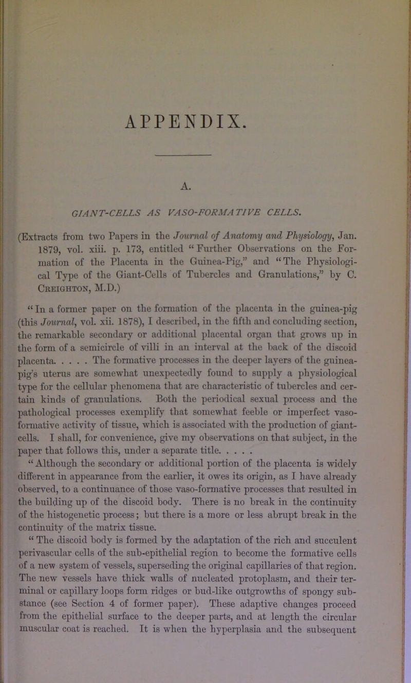 APPENDIX. A. GIANT-CELLS AS VASO-FORMATIVE CELLS. (Extracts from two Papers iu the Journal of Anatomy and Physiology, Jan. 1879, vol. xiii. p. 173, entitled “ Further Observations on the For- mation of the Placenta in the Guinea-Pig,” and “The Physiologi- cal Type of the Giant-Cells of Tubercles and Granulations,” by C. Creighton, M.D.) “ In a former paper on the formation of the placenta in the guinea-pig (this Journal, vol. xii. 1878), I described, in the fifth and concluding section, the remarkable secondary or additional placental organ that grows up in the fonn of a semicircle of villi in an interval at the back of the discoid placenta. .... The fonnative proce.sses in the deeper layers of the guinea- pig’s uterus are somewhat unexpectedly found to supply a physiological type for the cellular phenomena that are characteristic of tubercles and cer- tain kinds of granulations. Both the periodical sexual process and the pathological processes exemplify that somewhat feeble or imperfect vaso- fonnative activity of tissue, which is associated with the production of giant- cells. I shall, for convenience, give my observations on that subject, in the paper that follows this, under a separate title “ Although the secondary or additional portion of the placenta is widely different in appearance from the earlier, it owes its origin, as I have already observed, to a continuance of those vaso-formative processes that resulted in the building up of the discoid body. There is no break in the continuity of the histogenetic process; but there is a more or less abrupt break in the continuity of the matrix tissue. “ The discoid body is formed by the adaptation of the rich and succulent perivascular cells of the sub-epithelial region to become the formative cells of a new system of vessels, superseding the original capillaries of that region. Tlie new vessels have thick walls of nucleated protoplasm, and their ter- minal or capillary loops form ridges or bud-like outgrowths of spongy sub- stance (see Section 4 of former paper). These adaptive changes proceed from the epithelial surface to the deeper parts, and at length the circular muscular coat is reached. It is when the hyperplasia and the subsequent